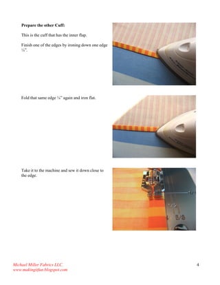 Michael Miller Fabrics LLC. 
www.makingitfun.blogspot.com 
4 
Prepare the other Cuff: 
This is the cuff that has the inner flap. 
Finish one of the edges by ironing down one edge ¼”. 
Fold that same edge ¼” again and iron flat. 
Take it to the machine and sew it down close to the edge. 
 
