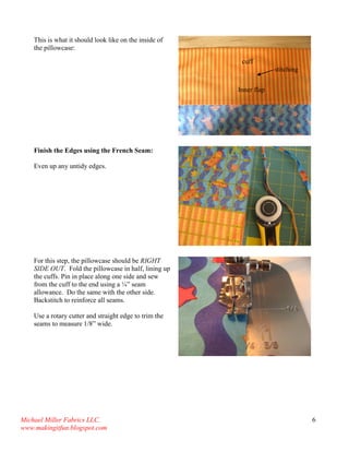 Michael Miller Fabrics LLC. 
www.makingitfun.blogspot.com 
6 
This is what it should look like on the inside of the pillowcase: 
Finish the Edges using the French Seam: 
Even up any untidy edges. 
For this step, the pillowcase should be RIGHT SIDE OUT. Fold the pillowcase in half, lining up the cuffs. Pin in place along one side and sew from the cuff to the end using a ¼” seam allowance. Do the same with the other side. Backstitch to reinforce all seams. 
Use a rotary cutter and straight edge to trim the seams to measure 1/8” wide. 
Inner flap 
cuff 
stitching  