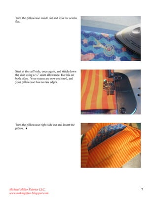 Michael Miller Fabrics LLC. 
www.makingitfun.blogspot.com 
7 
Turn the pillowcase inside out and iron the seams flat. 
Start at the cuff side, once again, and stitch down the side using a ¼” seam allowance. Do this on both sides. Your seams are now enclosed, and your pillowcase has no raw edges. 
Turn the pillowcase right side out and insert the pillow. ♦ 
