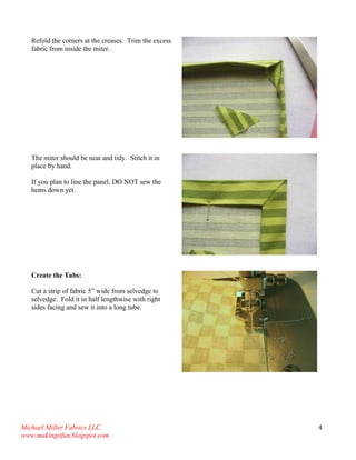 Michael Miller Fabrics LLC. 
www.makingitfun.blogspot.com 
4 
Refold the corners at the creases. Trim the excess fabric from inside the miter. 
The miter should be neat and tidy. Stitch it in place by hand. If you plan to line the panel, DO NOT sew the hems down yet. 
Create the Tabs: Cut a strip of fabric 5” wide from selvedge to selvedge. Fold it in half lengthwise with right sides facing and sew it into a long tube. 
 