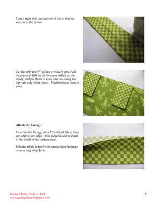 Michael Miller Fabrics LLC. 
www.makingitfun.blogspot.com 
5 
Turn it right side out and sew it flat so that the seam is in the center. 
Cut the strip into 8” pieces to make 5 tabs. Fold the pieces in half (with the seam hidden on the inside) and pin them in even intervals along the top right side of the panel. Machine baste them in place. 
Attach the Facing: To create the facing, cut a 5” width of fabric from selvedge to selvedge. This piece should be equal to the width of the curtain panel. Fold the fabric in half with wrong sides facing to make a long strip. Iron. 
 