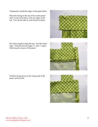 Michael Miller Fabrics LLC. 
www.makingitfun.blogspot.com 
6 
Temporarily unfold the edges of the panel fabric. Place the facing on the top of the curtain panel (also on top of the tabs), with raw edges at the top. Line up the sides as well and pin in place. 
Sew them together along the top. Iron the seams open. Fold and iron the edges ½” and ½” again following the creases of the panel. 
Fold the facing down on the wrong side of the panel, and iron flat. 
 