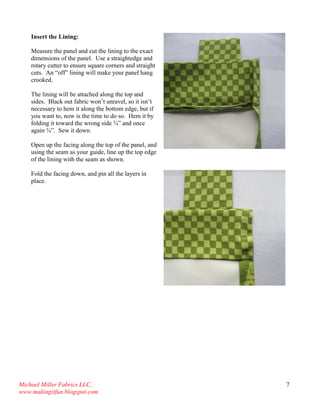 Michael Miller Fabrics LLC. 
www.makingitfun.blogspot.com 
7 
Insert the Lining: Measure the panel and cut the lining to the exact dimensions of the panel. Use a straightedge and rotary cutter to ensure square corners and straight cuts. An “off” lining will make your panel hang crooked. The lining will be attached along the top and sides. Black out fabric won’t unravel, so it isn’t necessary to hem it along the bottom edge, but if you want to, now is the time to do so. Hem it by folding it toward the wrong side ¾” and once again ¾”. Sew it down. Open up the facing along the top of the panel, and using the seam as your guide, line up the top edge of the lining with the seam as shown. 
Fold the facing down, and pin all the layers in place. 
 