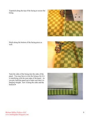 Michael Miller Fabrics LLC. 
www.makingitfun.blogspot.com 
8 
Topstitch along the top of the facing to secure the lining. 
Stitch along the bottom of the facing piece as well. 
Tuck the sides of the lining into the sides of the panel. You may have to trim the lining a bit if it is interfering with the neat edge of the panel. As you pin, hold the panel up to make sure that it is hanging straight. Sew it along the sides and the bottom.♦ 
