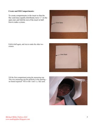 Michael Miller Fabrics LLC. 
www.makingitfun.blogspot.com 
3 
Create and Fill Compartments: To create compartments in the insert so that the flax seed stays equally distributed, leave ½” on the open end, and fold the rest of the insert in half. Iron to make a crease. 
Fold in half again, and iron to make the other two creases. 
Fill the first compartment using the measuring cup. This size measuring cup fits perfectly in the opening— no funnel required! Fill it with 1 and ¼ c. flax seed. 
½” 
iron here 
½” 
iron here  