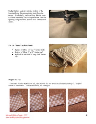 Michael Miller Fabrics LLC. 
www.makingitfun.blogspot.com 
4 
Shake the flax seed down to the bottom of the insert and sew the compartment shut along the crease. Reinforce by backstitching. Do the same to fill the remaining three compartments. Seal the opening using the same method used for the other seams. 
For the Cover You Will Need: 
 1 piece of fabric 12” x 24” for the body 
 1 piece of fabric 2” x 12” for the cuff 
 4 pieces of bias trim 6” long each for the ties 
Prepare the Ties: To finish the ends for the bias trim ties, open the trim and iron down one end approximately ¼”. Snip the corners to remove bulk. Fold on the creases, and fold again. 
 