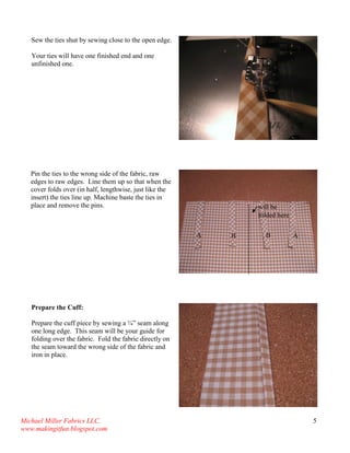 Michael Miller Fabrics LLC. 
www.makingitfun.blogspot.com 
5 
Sew the ties shut by sewing close to the open edge. Your ties will have one finished end and one unfinished one. 
Pin the ties to the wrong side of the fabric, raw edges to raw edges. Line them up so that when the cover folds over (in half, lengthwise, just like the insert) the ties line up. Machine baste the ties in place and remove the pins. 
Prepare the Cuff: Prepare the cuff piece by sewing a ¼” seam along one long edge. This seam will be your guide for folding over the fabric. Fold the fabric directly on the seam toward the wrong side of the fabric and iron in place. 
will be folded here 
A 
A 
B 
B  