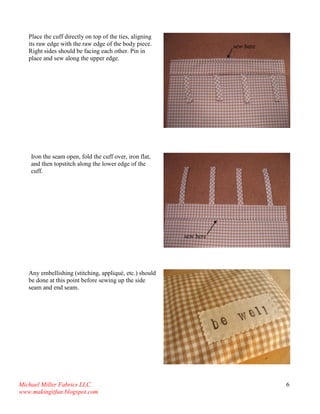 Michael Miller Fabrics LLC. 
www.makingitfun.blogspot.com 
6 
Place the cuff directly on top of the ties, aligning its raw edge with the raw edge of the body piece. Right sides should be facing each other. Pin in place and sew along the upper edge. 
Iron the seam open, fold the cuff over, iron flat, and then topstitch along the lower edge of the cuff. 
Any embellishing (stitching, appliqué, etc.) should be done at this point before sewing up the side seam and end seam. 
sew here 
sew here  