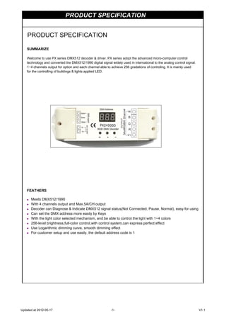 PRODUCT SPECIFICATION
SUMMARIZE
Welcome to use PX series DMX512 decoder & driver. PX series adopt the advanced micro-computer control
technology and converted the DMX512/1990 digital signal widely used in international to the analog control signal.
1~4 channels output for option and each channel able to achieve 256 gradations of controling. It is mainly used
for the controlling of buildings & lights applied LED.
FEATHERS
◆ Meets DMX512/1990
◆ With 4 channels output and Max.5A/CH output
◆ Decoder can Diagnose & Indicate DMX512 signal status(Not Connected, Pause, Normal), easy for using
◆ Can set the DMX address more easily by Keys
◆ With the light color selected mechanism, and be able to control the light with 1~4 colors
◆ 256-level brightness,full-color control,with control system,can express perfect effect
◆ Use Logarithmic dimming curve, smooth dimming effect
◆ For customer setup and use easily, the default address code is 1
PRODUCT SPECIFICATION
Updated at 2012-05-17 -1- V1.1
 