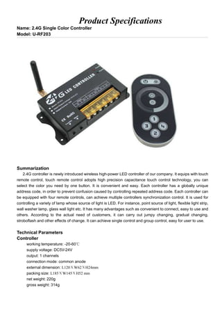 Product Specifications
Name: 2.4G Single Color Controller
Model: U-RF203
Summarization
2.4G controller is newly introduced wireless high-power LED controller of our company. It equips with touch
remote control, touch remote control adopts high precision capacitance touch control technology, you can
select the color you need by one button. It is convenient and easy. Each controller has a globally unique
address code, in order to prevent confusion caused by controlling repeated address code. Each controller can
be equipped with four remote controls, can achieve multiple controllers synchronization control. It is used for
controlling a variety of lamp whose source of light is LED. For instance, point source of light, flexible light strip,
wall washer lamp, glass wall light etc. It has many advantages such as convenient to connect, easy to use and
others. According to the actual need of customers, it can carry out jumpy changing, gradual changing,
stroboflash and other effects of change. It can achieve single control and group control, easy for user to use.
Technical Parameters
Controller
working temperature: -20-60℃
supply voltage: DC5V-24V
output: 1 channels
connection mode: common anode
external dimension: L120ΧW62ΧH24mm
packing size: L185ΧW145ΧH52 mm
net weight: 220g
gross weight: 314g
 