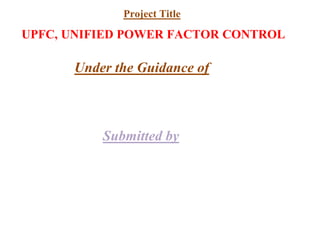 UPFC, UNIFIED POWER FACTOR CONTROL
Under the Guidance of
Submitted by
Project Title
 