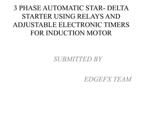 3 PHASE AUTOMATIC STAR- DELTA
STARTER USING RELAYS AND
ADJUSTABLE ELECTRONIC TIMERS
FOR INDUCTION MOTOR
SUBMITTED BY
EDGEFX TEAM
 