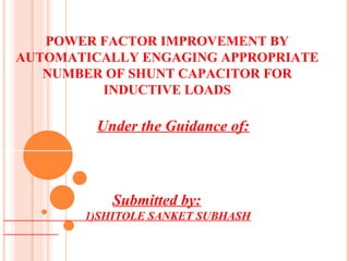 POWER FACTOR IMPROVEMENT BY
AUTOMATICALLY ENGAGING APPROPRIATE
NUMBER OF SHUNT CAPACITOR FOR
INDUCTIVE LOADS

Under the Guidance of:

Submitted by:
1)SHITOLE SANKET SUBHASH

 
