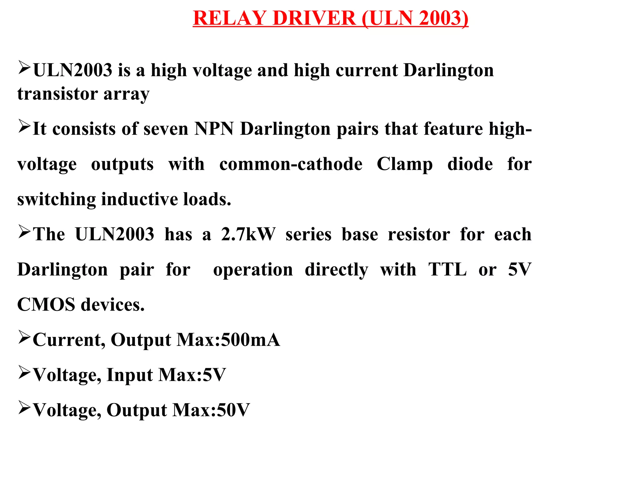 RELAY DRIVER (ULN 2003)
ULN2003 is a high voltage and high current Darlington
transistor array
It consists of seven NPN Darlington pairs that feature high-
voltage outputs with common-cathode Clamp diode for
switching inductive loads.
The ULN2003 has a 2.7kW series base resistor for each
Darlington pair for operation directly with TTL or 5V
CMOS devices.
Current, Output Max:500mA
Voltage, Input Max:5V
Voltage, Output Max:50V
 