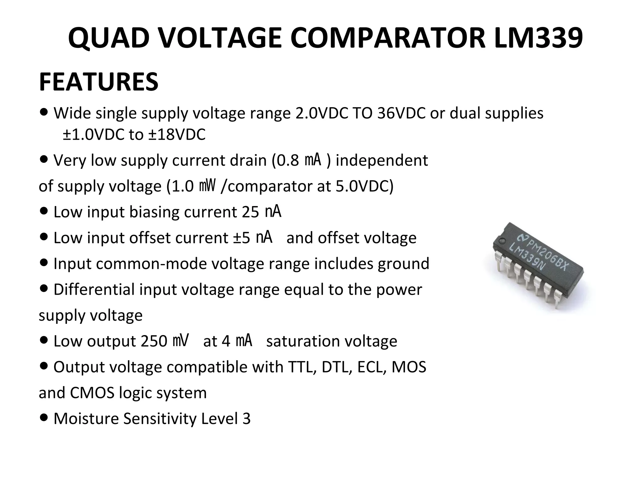 QUAD VOLTAGE COMPARATOR LM339
FEATURES
● Wide single supply voltage range 2.0VDC TO 36VDC or dual supplies
±1.0VDC to ±18VDC
● Very low supply current drain (0.8 ㎃ ) independent
of supply voltage (1.0 ㎽ /comparator at 5.0VDC)
● Low input biasing current 25 ㎁
● Low input offset current ±5 ㎁ and offset voltage
● Input common-mode voltage range includes ground
● Differential input voltage range equal to the power
supply voltage
● Low output 250 ㎷ at 4 ㎃ saturation voltage
● Output voltage compatible with TTL, DTL, ECL, MOS
and CMOS logic system
● Moisture Sensitivity Level 3
 