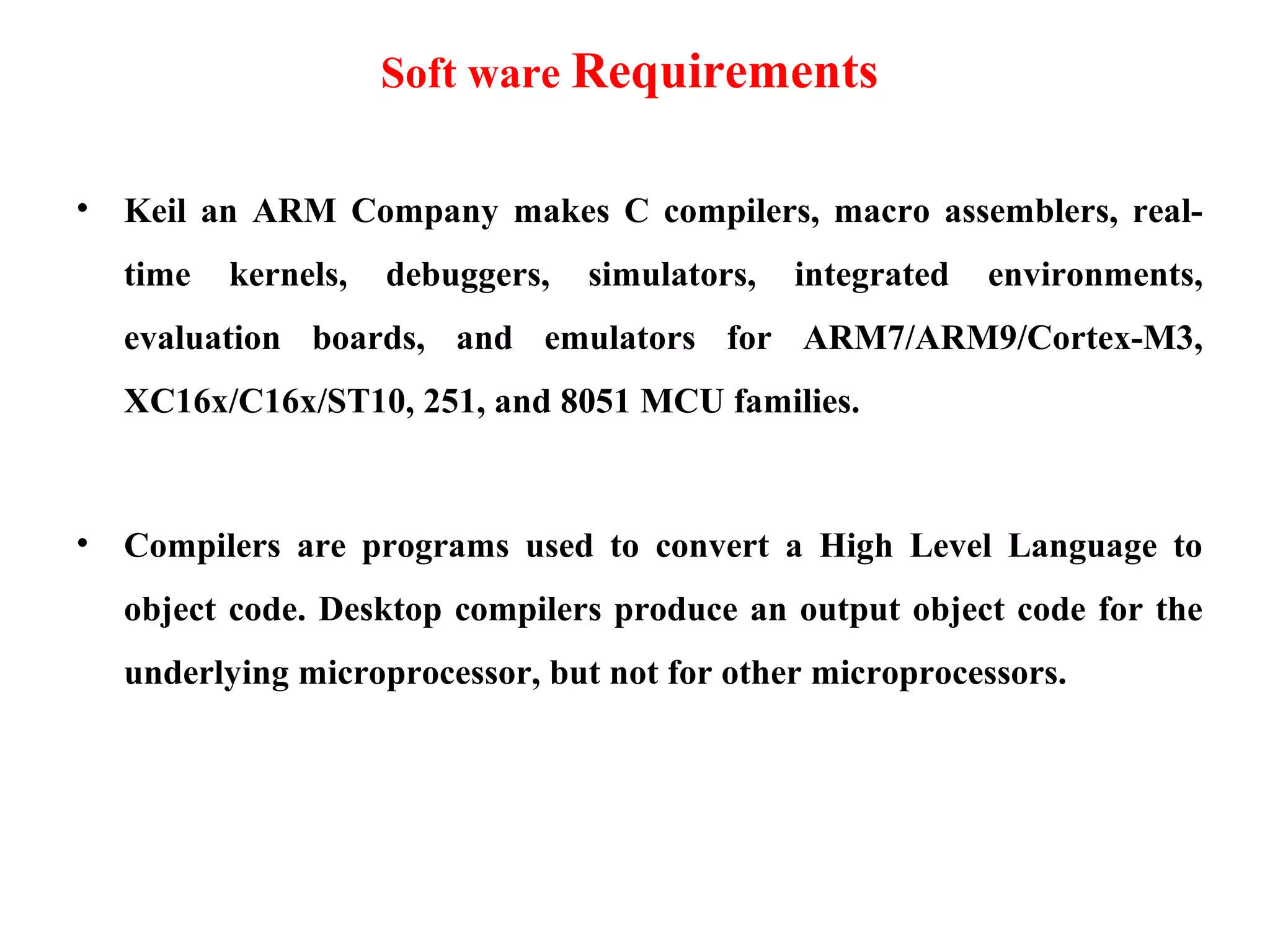 Soft ware Requirements
• Keil an ARM Company makes C compilers, macro assemblers, real-
time kernels, debuggers, simulators, integrated environments,
evaluation boards, and emulators for ARM7/ARM9/Cortex-M3,
XC16x/C16x/ST10, 251, and 8051 MCU families.
• Compilers are programs used to convert a High Level Language to
object code. Desktop compilers produce an output object code for the
underlying microprocessor, but not for other microprocessors.
 