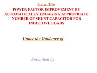 POWER FACTOR IMPROVEMENT BY
AUTOMATICALLY ENGAGING APPROPRIATE
NUMBER OF SHUNT CAPACITOR FOR
INDUCTIVE LOADS
Under the Guidance of
Submitted by
Project Title
 