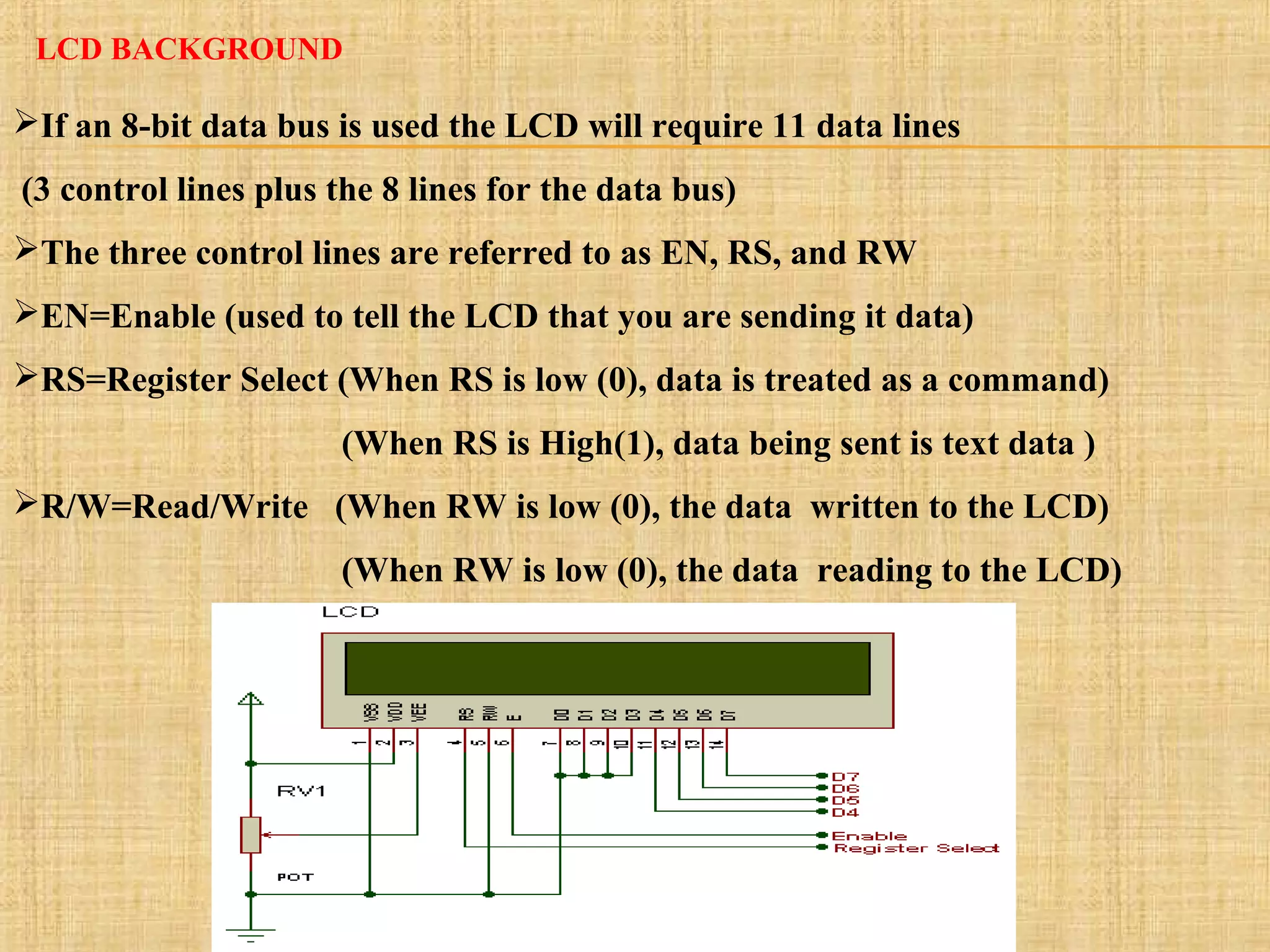 LCD BACKGROUND
If an 8-bit data bus is used the LCD will require 11 data lines
(3 control lines plus the 8 lines for the data bus)
The three control lines are referred to as EN, RS, and RW
EN=Enable (used to tell the LCD that you are sending it data)
RS=Register Select (When RS is low (0), data is treated as a command)
(When RS is High(1), data being sent is text data )
R/W=Read/Write (When RW is low (0), the data written to the LCD)
(When RW is low (0), the data reading to the LCD)
 