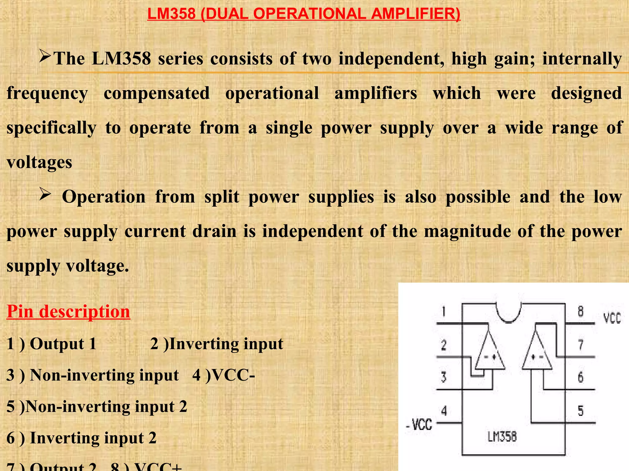 LM358 (DUAL OPERATIONAL AMPLIFIER)
The LM358 series consists of two independent, high gain; internally
frequency compensated operational amplifiers which were designed
specifically to operate from a single power supply over a wide range of
voltages
 Operation from split power supplies is also possible and the low
power supply current drain is independent of the magnitude of the power
supply voltage.
Pin description
1 ) Output 1 2 )Inverting input
3 ) Non-inverting input 4 )VCC-
5 )Non-inverting input 2
6 ) Inverting input 2
 