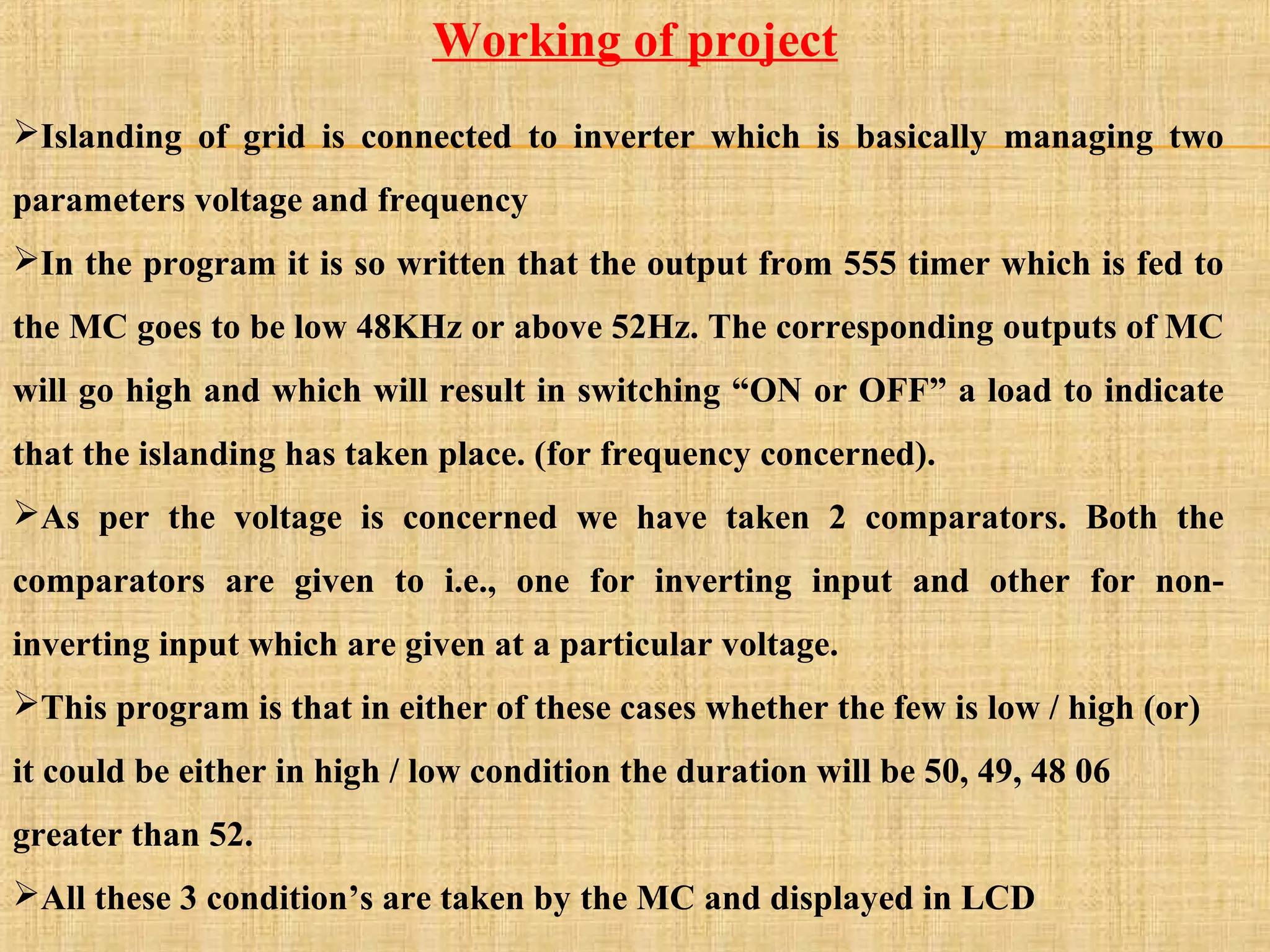 Islanding of grid is connected to inverter which is basically managing two
parameters voltage and frequency
In the program it is so written that the output from 555 timer which is fed to
the MC goes to be low 48KHz or above 52Hz. The corresponding outputs of MC
will go high and which will result in switching “ON or OFF” a load to indicate
that the islanding has taken place. (for frequency concerned).
As per the voltage is concerned we have taken 2 comparators. Both the
comparators are given to i.e., one for inverting input and other for non-
inverting input which are given at a particular voltage.
This program is that in either of these cases whether the few is low / high (or)
it could be either in high / low condition the duration will be 50, 49, 48 06
greater than 52.
All these 3 condition’s are taken by the MC and displayed in LCD
Working of project
 