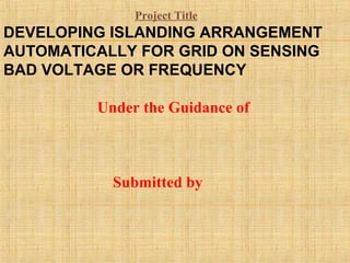 DEVELOPING ISLANDING ARRANGEMENT
AUTOMATICALLY FOR GRID ON SENSING
BAD VOLTAGE OR FREQUENCY
Under the Guidance of
Submitted by
Project Title
 