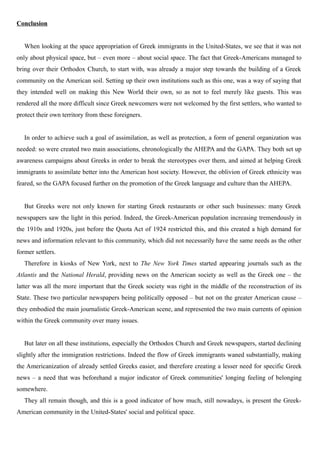 Conclusion
When looking at the space appropriation of Greek immigrants in the United-States, we see that it was not
only about physical space, but – even more – about social space. The fact that Greek-Americans managed to
bring over their Orthodox Church, to start with, was already a major step towards the building of a Greek
community on the American soil. Setting up their own institutions such as this one, was a way of saying that
they intended well on making this New World their own, so as not to feel merely like guests. This was
rendered all the more difficult since Greek newcomers were not welcomed by the first settlers, who wanted to
protect their own territory from these foreigners.
In order to achieve such a goal of assimilation, as well as protection, a form of general organization was
needed: so were created two main associations, chronologically the AHEPA and the GAPA. They both set up
awareness campaigns about Greeks in order to break the stereotypes over them, and aimed at helping Greek
immigrants to assimilate better into the American host society. However, the oblivion of Greek ethnicity was
feared, so the GAPA focused further on the promotion of the Greek language and culture than the AHEPA.
But Greeks were not only known for starting Greek restaurants or other such businesses: many Greek
newspapers saw the light in this period. Indeed, the Greek-American population increasing tremendously in
the 1910s and 1920s, just before the Quota Act of 1924 restricted this, and this created a high demand for
news and information relevant to this community, which did not necessarily have the same needs as the other
former settlers.
Therefore in kiosks of New York, next to The New York Times started appearing journals such as the
Atlantis and the National Herald, providing news on the American society as well as the Greek one – the
latter was all the more important that the Greek society was right in the middle of the reconstruction of its
State. These two particular newspapers being politically opposed – but not on the greater American cause –
they embodied the main journalistic Greek-American scene, and represented the two main currents of opinion
within the Greek community over many issues.
But later on all these institutions, especially the Orthodox Church and Greek newspapers, started declining
slightly after the immigration restrictions. Indeed the flow of Greek immigrants waned substantially, making
the Americanization of already settled Greeks easier, and therefore creating a lesser need for specific Greek
news – a need that was beforehand a major indicator of Greek communities' longing feeling of belonging
somewhere.
They all remain though, and this is a good indicator of how much, still nowadays, is present the Greek-
American community in the United-States' social and political space.
 