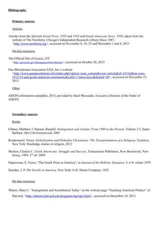 Bibliography
Primary sources
Articles
Articles from the Saloniki-Greek Press, 1933 and 1935 and Greek-American News, 1936, taken from the
website of The Newberry, Chicago's Independent Research Library Since 1887,
<http://www.newberry.org>, accessed on November 8, 10, 25 and December 1 and 8, 2013
On-line resources
The Official Site of Greece, NY
<http://greeceny.gov/aboutgreece#townhistory>, accessed on October 20, 2013
Pan-Macedonian Association USA, Inc.'s website
<http://www.panmacedonian.info/index.php?option=com_content&view=article&id=415:balkan-wars-
1912-13-and-greek-american-community&catid=1:latest-news&Itemid=50>, accessed on November 15,
2013
Other
AHEPA information pamphlet, 2013, provided by Basil Mossaidis, Executive Director of the Order of
AHEPA
Secondary sources
Books
Gibney, Matthew J. Hansen, Randall. Immigration and Asylum: From 1900 to the Present, Volume 1/3, Santa
Barbara: Abc-Clio/Greenwood, 2005
Roudometof, Victor. Globalization and Orthodox Christianity: The Transformations of a Religious Tradition,
New York: Routledge studies in religion, 2013
Moskos, Charles C. Greek Americans: Struggle and Success, Transactions Publishers, New Brunswick, New
Jersey, 1989, 2nd
ed. 2009
Papacosma, S. Victor, "The Greek Press in America", in Journal of the Hellenic Diaspora, 5, n°4, winter 1979
Xenides, J. P. The Greeks in America, New York: G.H. Doran Company, 1922
On-line resources
Waters, Mary C. “Immigration and Assimilation Today” on the website page “Teaching American Politics” of
Harvard, <http://athome.harvard.edu/programs/tap/tap3.html>, accessed on December 10, 2013
 
