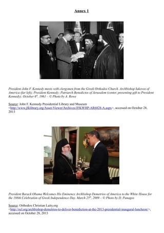 Annex 1
President John F. Kennedy meets with clergymen from the Greek Orthodox Church. Archbishop Iakovos of
America (far left); President Kennedy; Patriarch Benedictos of Jerusalem (center, presenting gift to President
Kennedy). October 6th
, 1961 – © Photo by A. Rowe
Source: John F. Kennedy Presidential Library and Museum
<http://www.jfklibrary.org/Asset-Viewer/Archives/JFKWHP-AR6828-A.aspx>, accessed on October 28,
2013
President Barack Obama Welcomes His Eminence Archbishop Demetrios of America to the White House for
the 188th Celebration of Greek Independence Day. March 25th
, 2009 – © Photo by D. Panagos
Source: Orthodox Christian Laity.org
<http://ocl.org/archbishop-demetrios-to-deliver-benediction-at-the-2013-presidential-inaugural-luncheon/>,
accessed on October 28, 2013
 