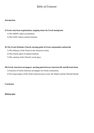 Table of Contents
Introduction
I) Greek-American organizations, stepping stones for Greek immigrants
1) The AHEPA, help to assimilation
2) The GAPA, help to cultural retention
II) The Greek Orthodox Church, meeting point of Greek communities nationwide
1) The influence of the Church in the American society
2) The Church, place of cultural retention
3) The variation of the Church's social space
III) Greek-American newspapers, meeting point between American life and life back home
1) Function of Greek-American newspapers for Greek communities
2) Two major papers of the Greek-American press scene: the Atlantis and the National Herald
Conclusion
Bibliography
 