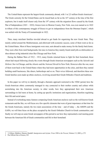 Introduction
The United-States represent the largest Greek community abroad, with 1 to 2,5 million Greek-Americans1
.
The Greek curiosity for the United-States can be traced back as far as the 16th
century at the time of the first
explorers, but it made itself clearer only from the 19th
century with the migration flows caused by the Greek
War of Independence (1821 – 1832). Greece town in Monroe County, New York, was even named so in 1822
in tribute of this contemporary struggle of Greece to get its independence from the Ottoman Empire2
, which
was settled with the Treaty of Constantinople in 1832.
Then, many merchant families traveled abroad to get funds for organizing the new Greek State. They
mainly settled around the Mediterranean, and afterward with economic success, some of them went as far as
the United-States. Most of these immigrants were men, sent abroad to make money for the family back home.
They were often from rural backgrounds, but once in America they mainly found small jobs as dishwashers or
shoe-shiners in big industrial cities like Chicago and New-York.
During the Balkan Wars of 1912 – 1913, many Greeks returned home to fight for their homeland, those
whom had stayed following closely the events through Greek-American newspapers such as the Saloniki and
Hellenic Star in Chicago, and the Atlantis and the National Herald in New-York. However after the war, most
of them went back to the United-States where they had more opportunities in the cities, and there they started
building small businesses, like diners, barbershops and so on. Their wives followed, and therefore these new
Greek families soon made up ethnic enclaves, revolving around their Greek Orthodox Church and traditions.
In this paper we will try to identify, through a thematic approach restricted to the 1920s' period, how the
Greek-American ethnic community managed to stay connected to their mother country and culture while
assimilating into the American society; in other words, how they appropriated their new American
surroundings to feel more at home, by setting up specific institutions and organizations, therefore regulating
their life and social space.
Instead of overlooking many features composing Greek-American enclaves such as the well-known Greek
restaurants and the like, we will focus on a few specific elements that were of great importance at that time for
the Greek-Americans, namely the two main associations of the time – and of today –, the AHEPA and the
GAPA; we will then focus on the place occupied by the Greek Orthodox Church in Greek communities; and
finally we will stop on some Greek newspapers of this period to see how they represented a real meeting point
between the American life of Greek communities and life in their homeland.
1 J. Gibney, Matthew; Hansen, Randall. Immigration and Asylum: From 1900 to the Present, Volume 1/3, 2005, p. 273
2 The Official Site of Greece, NY
 