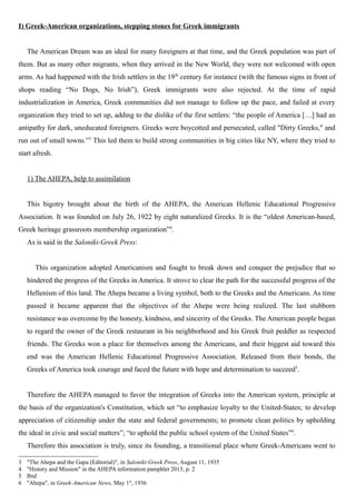 I) Greek-American organizations, stepping stones for Greek immigrants
The American Dream was an ideal for many foreigners at that time, and the Greek population was part of
them. But as many other migrants, when they arrived in the New World, they were not welcomed with open
arms. As had happened with the Irish settlers in the 19th
century for instance (with the famous signs in front of
shops reading “No Dogs, No Irish”), Greek immigrants were also rejected. At the time of rapid
industrialization in America, Greek communities did not manage to follow up the pace, and failed at every
organization they tried to set up, adding to the dislike of the first settlers: “the people of America […] had an
antipathy for dark, uneducated foreigners. Greeks were boycotted and persecuted, called "Dirty Greeks," and
run out of small towns.”3
This led them to build strong communities in big cities like NY, where they tried to
start afresh.
1) The AHEPA, help to assimilation
This bigotry brought about the birth of the AHEPA, the American Hellenic Educational Progressive
Association. It was founded on July 26, 1922 by eight naturalized Greeks. It is the “oldest American-based,
Greek heritage grassroots membership organization”4
.
As is said in the Saloniki-Greek Press:
This organization adopted Americanism and fought to break down and conquer the prejudice that so
hindered the progress of the Greeks in America. It strove to clear the path for the successful progress of the
Hellenism of this land. The Ahepa became a living symbol, both to the Greeks and the Americans. As time
passed it became apparent that the objectives of the Ahepa were being realized. The last stubborn
resistance was overcome by the honesty, kindness, and sincerity of the Greeks. The American people began
to regard the owner of the Greek restaurant in his neighborhood and his Greek fruit peddler as respected
friends. The Greeks won a place for themselves among the Americans, and their biggest aid toward this
end was the American Hellenic Educational Progressive Association. Released from their bonds, the
Greeks of America took courage and faced the future with hope and determination to succeed5
.
Therefore the AHEPA managed to favor the integration of Greeks into the American system, principle at
the basis of the organization's Constitution, which set “to emphasize loyalty to the United-States; to develop
appreciation of citizenship under the state and federal governments; to promote clean politics by upholding
the ideal in civic and social matters”; “to uphold the public school system of the United States”6
.
Therefore this association is truly, since its founding, a transitional place where Greek-Americans went to
3 "The Ahepa and the Gapa (Editorial)", in Saloniki-Greek Press, August 11, 1935
4 "History and Mission" in the AHEPA information pamphlet 2013, p. 2
5 Ibid
6 "Ahepa", in Greek-American News, May 1st
, 1936
 