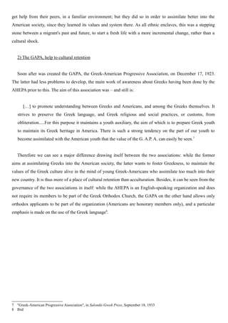 get help from their peers, in a familiar environment; but they did so in order to assimilate better into the
American society, since they learned its values and system there. As all ethnic enclaves, this was a stepping
stone between a migrant's past and future, to start a fresh life with a more incremental change, rather than a
cultural shock.
2) The GAPA, help to cultural retention
Soon after was created the GAPA, the Greek-American Progressive Association, on December 17, 1923.
The latter had less problems to develop, the main work of awareness about Greeks having been done by the
AHEPA prior to this. The aim of this association was – and still is:
[…] to promote understanding between Greeks and Americans, and among the Greeks themselves. It
strives to preserve the Greek language, and Greek religious and social practices, or customs, from
obliteration.....For this purpose it maintains a youth auxiliary, the aim of which is to prepare Greek youth
to maintain its Greek heritage in America. There is such a strong tendency on the part of our youth to
become assimilated with the American youth that the value of the G. A.P. A. can easily be seen.7
Therefore we can see a major difference drawing itself between the two associations: while the former
aims at assimilating Greeks into the American society, the latter wants to foster Greekness, to maintain the
values of the Greek culture alive in the mind of young Greek-Americans who assimilate too much into their
new country. It is thus more of a place of cultural retention than acculturation. Besides, it can be seen from the
governance of the two associations in itself: while the AHEPA is an English-speaking organization and does
not require its members to be part of the Greek Orthodox Church, the GAPA on the other hand allows only
orthodox applicants to be part of the organization (Americans are honorary members only), and a particular
emphasis is made on the use of the Greek language8
.
7 "Greek-American Progressive Association", in Saloniki-Greek Press, September 18, 1933
8 Ibid
 