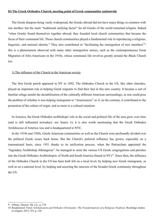 II) The Greek Orthodox Church, meeting point of Greek communities nationwide
The Greek diaspora being vastly widespread, the Greeks abroad did not have many things in common with
one another; but the main “traditional unifying factor” for all Greeks of the world remained religion. Indeed
“when Greeks found themselves together abroad, they founded local church communities that became the
focus of their communal life. Those church communities played a fundamental role in reproducing a religious,
linguistic, and national identity.” They also contributed in “facilitating the immigration of new members”9
:
this is a phenomenon observed with many other immigration stories, such as the contemporaneous Great
Migration of Afro-Americans in the 1910s, whose communal life revolves greatly around the Black Church
too.
1) The influence of the Church in the American society
The first Greek parish appeared in NY in 1892. The Orthodox Church in the US, like other churches,
played an important role in helping Greek migrants to find their feet in this new country. It became a sort of
familiar refuge amidst the destabilization of the culturally different American surroundings; so one could pose
the problem of whether it was helping immigrants to “Americanize” or if, on the contrary, it contributed to the
promotion of the culture of origin, and so more to a cultural retention.
In America, the Greek Orthodox archbishops' role in the social and political life of the area grew over time
(and is still influential nowadays: see Annex 1); it is also worth mentioning that the Greek Orthodox
Archdiocese of America was and is headquartered in NYC.
In the 1910s and 1920s, Greek-American communities as well as the Church were profoundly divided over
the political Greek issues back home. But the Church's political influence has grown, especially on a
transnational basis, since 1931 thanks to its unification process, when the Patriarchate appointed the
“legendary Archbishop Athinagoras”: he managed to unite the various US Greek congregations and parishes
into the Greek Orthodox Archbishopric of North and South America (based in NY)10
. Since then, the influence
of the Orthodox Church in the US has been both felt on a local level, by helping new Greek immigrants, as
well as on a national level, by helping and asserting the interests of the broader Greek community throughout
the US.
9 Gibney; Hansen. Op. Cit., p. 274
10 Roudometof, Victor. Globalization and Orthodox Christianity: The Transformations of a Religious Tradition, Routledge studies
in religion, 2013, NY, p. 126
 