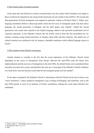 2) The Church, place of cultural retention
At the same time, the Church on a strictly communal basis was also a place where Greekness was taught so
that it would not be forgotten by the young Greek-Americans (an aim similar to the GAPA's). The second and
third generations of Greek immigrants were targeted in particular: indeed, as Professor Mary C. Waters says,
language assimilation follows a three-step model, where the first wave of immigrants speak only their native
language, the second generation is bilingual, and the third speaks only English11
. Indeed the second
generations were much more exposed to the English language, thanks to the powerful acculturation tool of
American education: so the Orthodox Church, like the GAPA, tried to limit this fast assimilation by, for
instance, teaching young Greek-Americans on Sundays about faith and their ethnicity. The global aim of
cultural retention was reinforced with, for instance, charitable institutions which offered language classes in
Greek12
.
3) The variation of the Church's social space
Another element to consider is the fact that the social importance of the Orthodox Church varied
depending on the waves of immigration from Europe. Between the mid-1920s (with the Quota Act's
implementation) and the recovery of immigration in the mid-1960s, the settled Greeks were assimilated better
and faster into their host society, and therefore this time saw a lessening of the Orthodox Church's influence
on a local level, since the functions it provided for the immigrant group were less needed13
.
So the space occupied by the Orthodox Church is interesting in that the Church can be seen at times as an
“active institution”, a place needed by immigrants to get a feeling of belonging; and sometimes, such as the
post-1920s period, as more of an indicator of Greeks' assimilation, making this social space therefore less
substantial.
11 Waters, Mary C. “Immigration and Assimilation Today"
12 Roudometof. Op. Cit. p. 127
13 Ibid
 