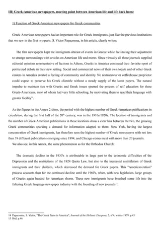 III) Greek-American newspapers, meeting point between American life and life back home
1) Function of Greek-American newspapers for Greek communities
Greek-American newspapers had an important role for Greek immigrants, just like the previous institutions
that we saw in the first two parts. S. Victor Papacosma, in his article, clearly writes:
The first newspapers kept the immigrants abreast of events in Greece while facilitating their adjustment
to strange surroundings with articles on American life and mores. Since virtually all these journals supplied
editorial opinions representative of factions in Athens, Greeks in America continued their favorite sport of
politicized debate in their new setting. Social and commercial news of their own locale and of other Greek
centers in America created a feeling of community and identity. No restaurateur or coffeehouse proprietor
could expect to preserve his Greek clientele without a steady supply of the latest papers. The natural
impulse to maintain ties with Greeks and Greek issues spurred the process of self education for these
Greek-Americans, most of whom had very little schooling, by motivating them to read their language with
greater facility14
.
As the figures in the Annex 2 show, the period with the highest number of Greek-American publications in
circulation, during the first half of the 20th
century, was in the 1910s/1920s. The location of immigrants and
the number of Greek-American publications in these locations show a clear link between the two, the growing
Greek communities sparking a demand for information adapted to them: New York, having the largest
concentration of Greek immigrants, has therefore seen the highest number of Greek newspapers with not less
than 39 different publications emerging since 1894, and Chicago comes next with more than 20 journals.
We also see, in this Annex, the same phenomenon as for the Orthodox Church:
The dramatic decline in the 1930's is attributable in large part to the economic difficulties of the
Depression and the restrictions of the 1924 Quota Law, but also to the increased assimilation of Greek
immigrants and their children, which decreased the demand for Greek papers. This "Americanization"
process accounts then for the continued decline until the 1960's, when, with new legislation, large groups
of Greeks again headed for American shores. These new immigrants have breathed some life into the
faltering Greek language newspaper industry with the founding of new journals15
.
14 Papacosma, S. Victor, "The Greek Press in America", Journal of the Hellenic Diaspora, 5, n°4, winter 1979, p.45
15 Ibid, p.46
 