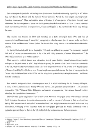 2) Two major papers of the Greek-American press scene: the Atlantis and the National Herald
Two newspapers in particular had an important place within the Greek community, especially in NY where
they were based: the Atlantis and the National Herald (Ethnikos Kyrix), the two longest-surviving Greek-
American newspapers16
. They had notably, along with other brief newspapers of the time, been of great
importance for the immigrants to follow the development of the Balkan Wars in 1912/1913; it was also very
much important to politicians or organizations, which could appeal to the population for funds only through
the press.
The Atlantis was founded in 1894 and published as a daily newspaper from 1904, and was of
conservative/republican stance. It was widely recognized as a family paper, since it was set up by two Greek
brothers, Solon and Demetrius Vlastos (Solon, for the anecdote, being also an exarch of the Greek Orthodox
Church).
As for the National Herald, it was founded in 1915, and was a liberal newspaper. The two papers reached
their peak of circulation at the same time, in the 1920s, with “daily press runs of around thirty thousand”17
. In
1926, they even shared up to 70 000 readers18
.
Their respective political stances were interesting, since it meant that they shared between themselves the
main part of the press space in NYC: they influenced greatly the opinion of the Greek-American community
in the US, whether it be over American issues (like over mayoral elections in NY, or later over the presidency
of Roosevelt and his New Deal), or over Greece-based ones (especially during the time of reconstruction in
Greece after the Balkan Wars in the 1920s, and the struggle for power between King Constantine I and Prime
Minister Venizelos).
But, however antagonistic these two newspapers were, it is worth mentioning the fact that they did agree,
at least, on the American cause, during WWI and beyond. An agreement encapsulated in J. P. Xenides's
comment in 1922: “Whatever bitter differences and quarrels newspapers may have among themselves, they
all defend the United States Government.”19
Therefore here again, we get a fine view of how Greek-American newspapers could both convey a sense of
Greek belonging throughout its immigrant community, as well as a sense of belonging to their new American
society. This phenomenon is also called “transnationalism”, and it applies to someone who is in-between two
nationalities, belonging to two societies: here, the newspapers provided the Greek community with a
particular space attributed to them in the US, tied to both the host country and the home country.
16 Moskos, Charles C. Greek Americans: Struggle and Success, Transactions Publishers, New Brunswick, New Jersey, 1989, 2nd
ed. 2009, p. 38
17 Ibid
18 Papacosma, p. 54
19 Xenides, J. P. The Greeks in America, New York: G.H. Doran Company, 1922, p.110
 