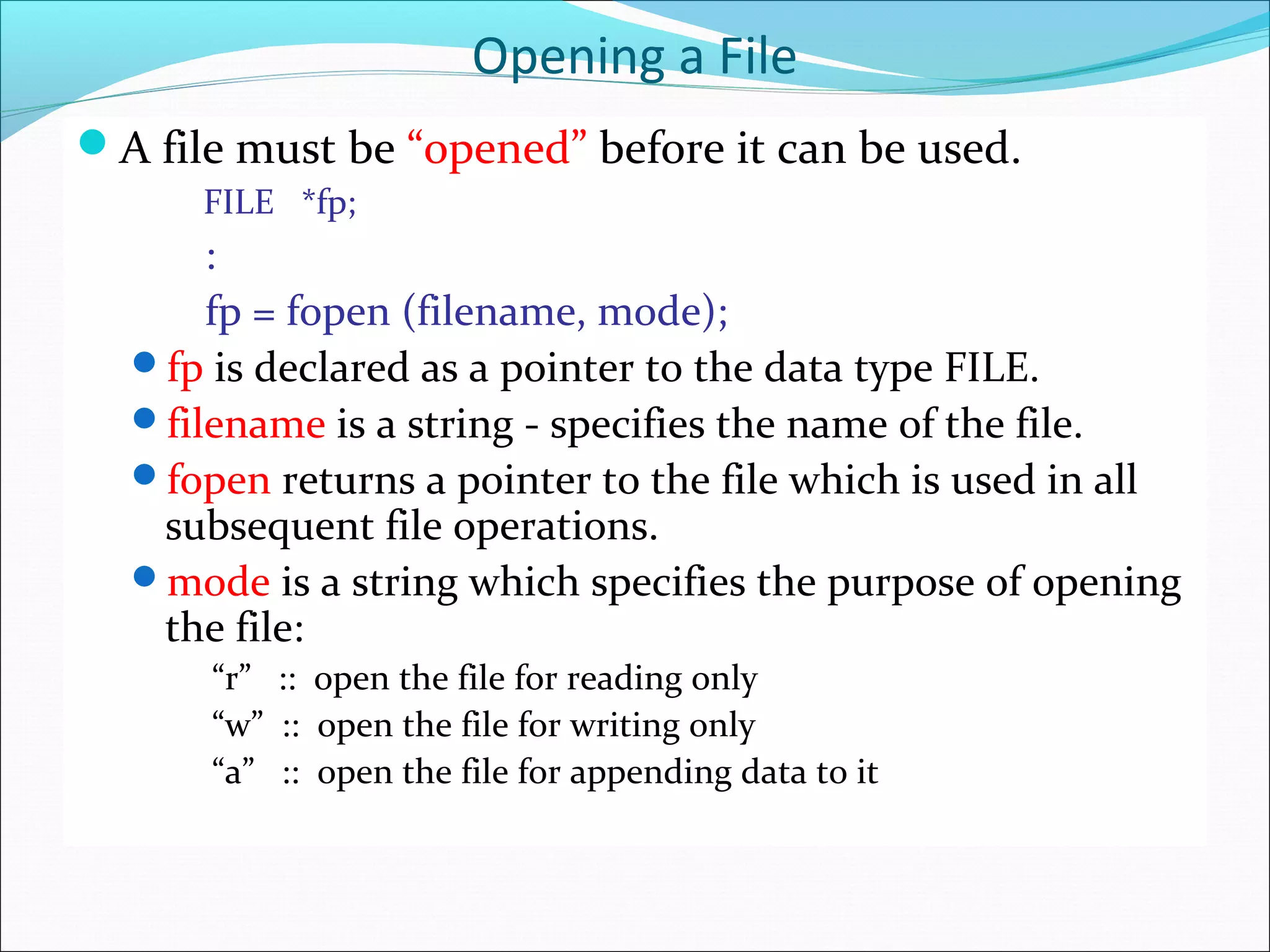 Opening a File
A file must be “opened” before it can be used.
FILE *fp;
:
fp = fopen (filename, mode);
fp is declared as a pointer to the data type FILE.
filename is a string - specifies the name of the file.
fopen returns a pointer to the file which is used in all
subsequent file operations.
mode is a string which specifies the purpose of opening
the file:
“r” :: open the file for reading only
“w” :: open the file for writing only
“a” :: open the file for appending data to it
 
