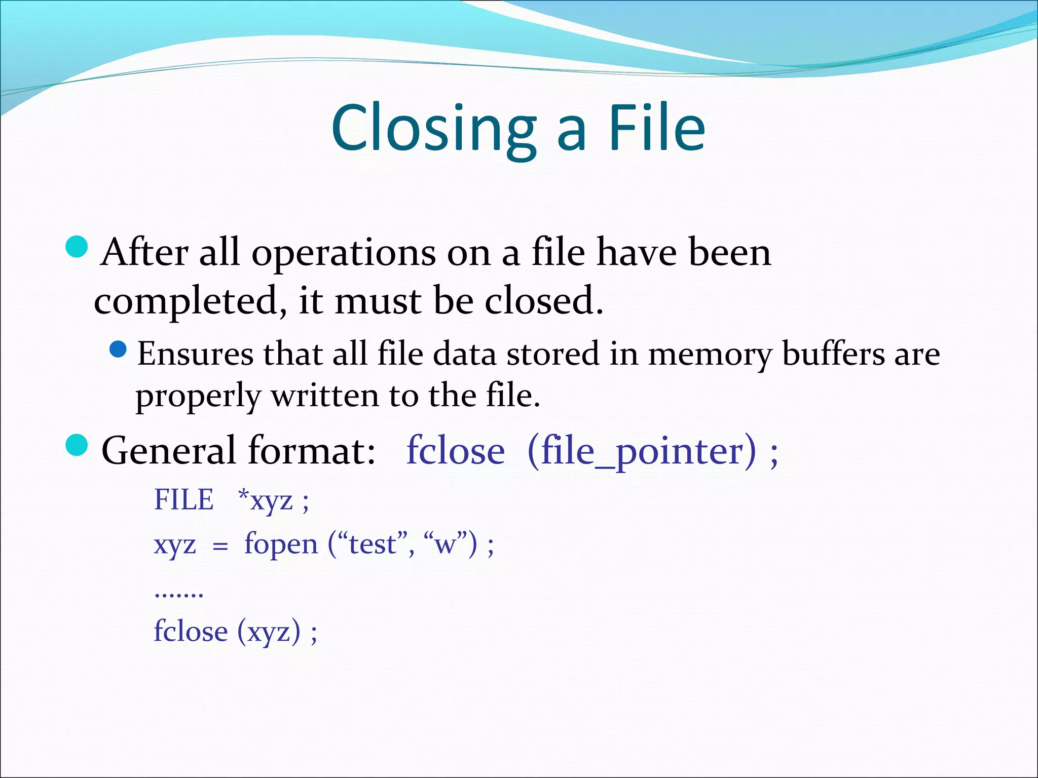 Closing a File
After all operations on a file have been
completed, it must be closed.
Ensures that all file data stored in memory buffers are
properly written to the file.
General format: fclose (file_pointer) ;
FILE *xyz ;
xyz = fopen (“test”, “w”) ;
…….
fclose (xyz) ;
 