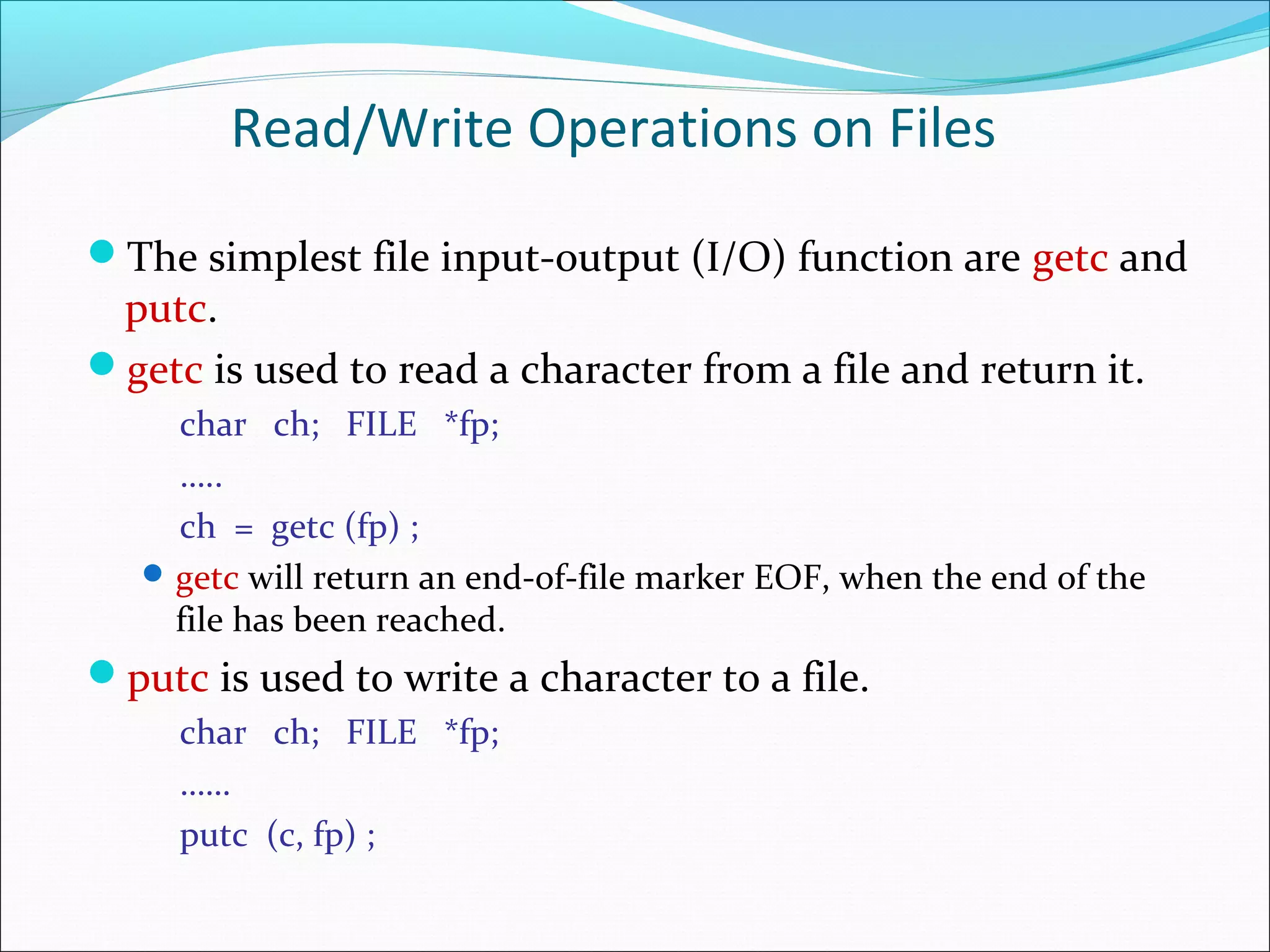 Read/Write Operations on Files
The simplest file input-output (I/O) function are getc and
putc.
getc is used to read a character from a file and return it.
char ch; FILE *fp;
…..
ch = getc (fp) ;
getc will return an end-of-file marker EOF, when the end of the
file has been reached.
putc is used to write a character to a file.
char ch; FILE *fp;
……
putc (c, fp) ;
 