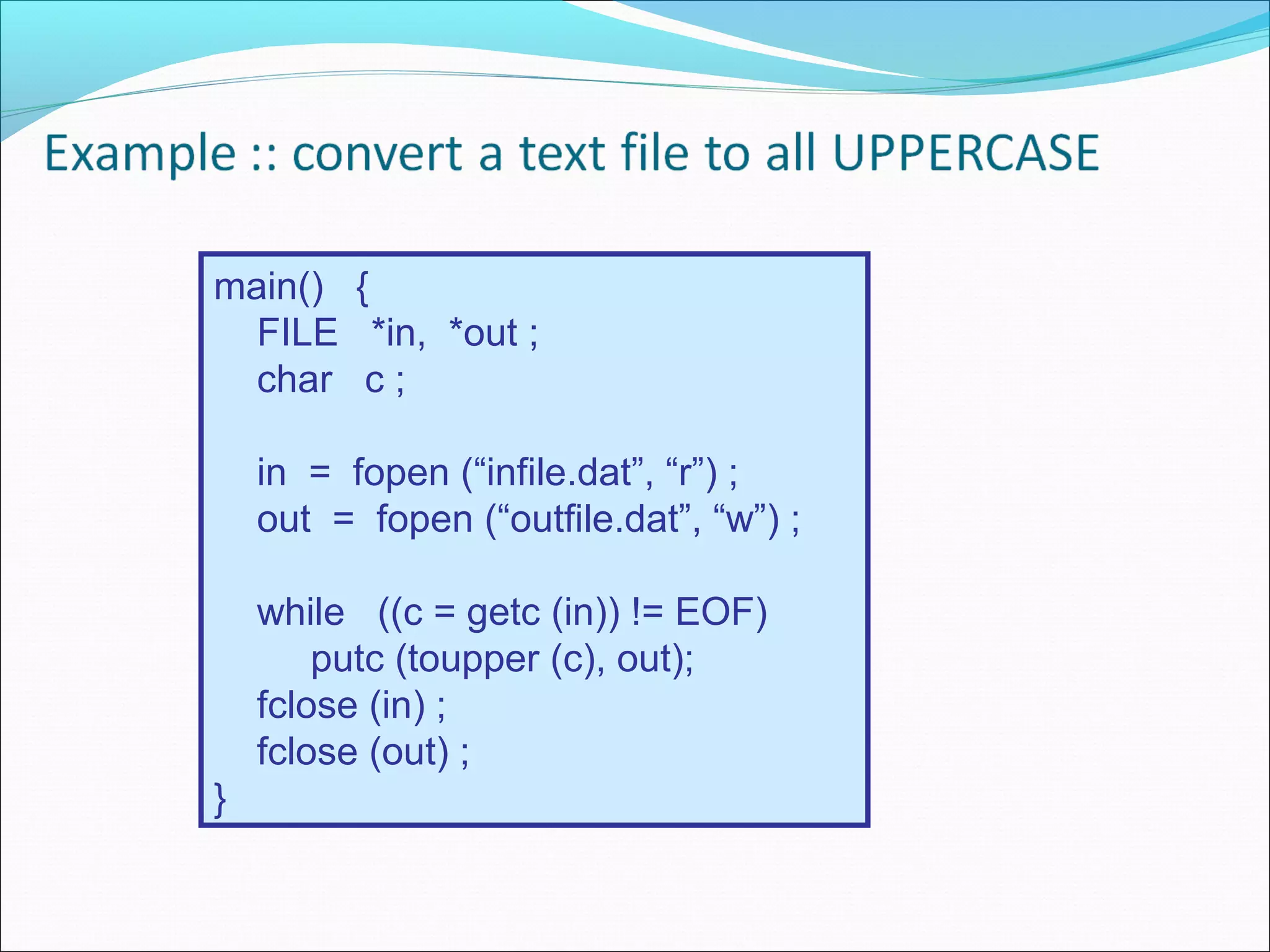 main() {
FILE *in, *out ;
char c ;
in = fopen (“infile.dat”, “r”) ;
out = fopen (“outfile.dat”, “w”) ;
while ((c = getc (in)) != EOF)
putc (toupper (c), out);
fclose (in) ;
fclose (out) ;
}
 