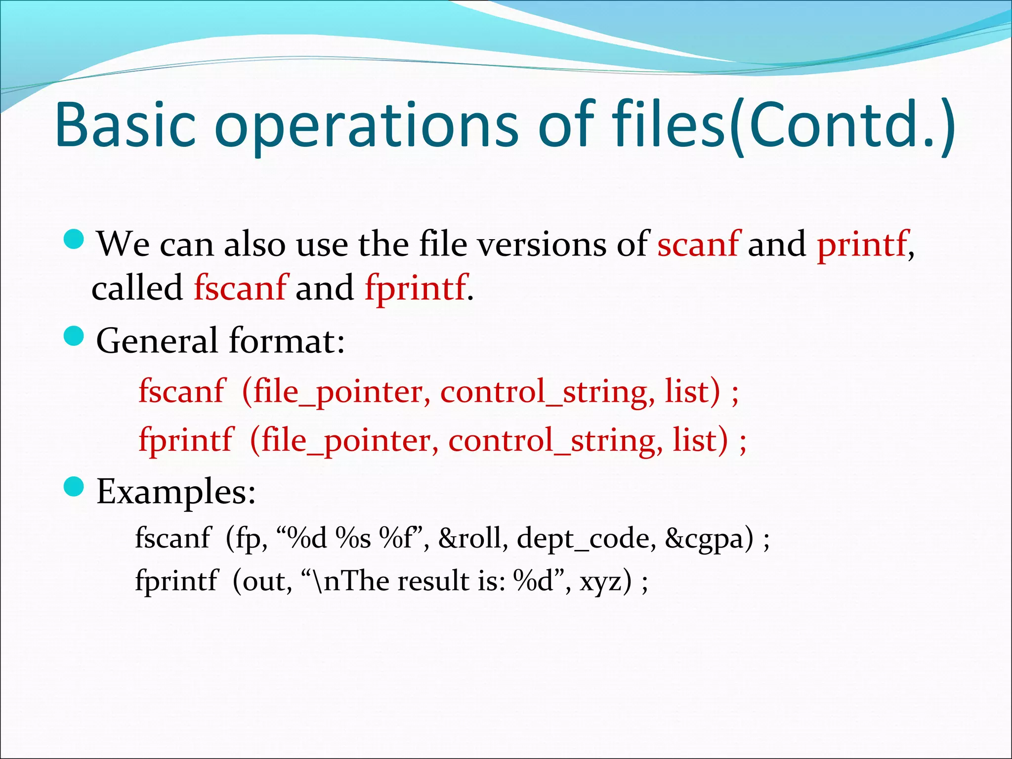 Basic operations of files(Contd.)
We can also use the file versions of scanf and printf,
called fscanf and fprintf.
General format:
fscanf (file_pointer, control_string, list) ;
fprintf (file_pointer, control_string, list) ;
Examples:
fscanf (fp, “%d %s %f”, &roll, dept_code, &cgpa) ;
fprintf (out, “nThe result is: %d”, xyz) ;
 