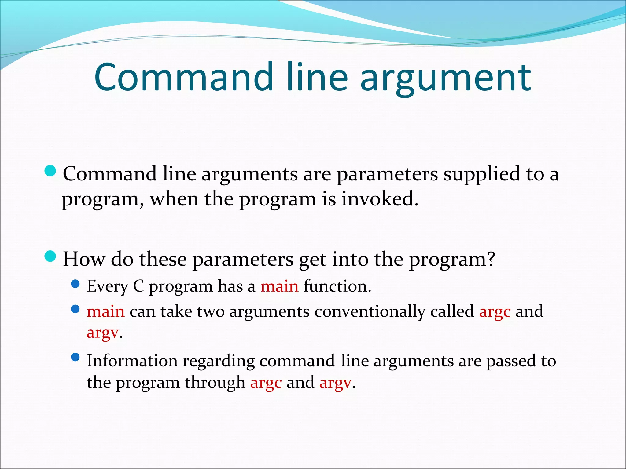 Command line argument
Command line arguments are parameters supplied to a
program, when the program is invoked.
How do these parameters get into the program?
Every C program has a main function.
main can take two arguments conventionally called argc and
argv.
Information regarding command line arguments are passed to
the program through argc and argv.
 