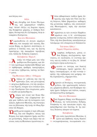 14 
καί λόγοις σου. 
Δόξα. 
αός ἐδείχθῃς τοῦ Ἁγίου Πνεύμα­τος, 
καί χαρισμάτων πληθύν, 
παρ᾿ Αὐτοῦ ἐδέξω, ὡς δοχεῖον τίμιον, 
τῆς θεοῤῥύτου χάριτος, ὦ Ἀνδρέα θεό­φρον, 
θεοπρεπῶς δέ ἐξέλαμψας, θείᾳ ἀ­νακράσει 
θεούμενος. 
Και νῦν. Θεοτοκίον. 
ωματωθέντα ἐξ ἁγνῶν αἱμάτων 
σου, τόν ποιητήν τοῦ παντός, Πα­ναγία 
Κόρη, εἰς βροτῶν ἀνάπλασιν, ὁ­μολογῶ 
ὁ δοῦλος σου, καί τῇ Σκέπῃ 
προστρέχω, τῆς ἀκοιμήτου πρεσβείας 
σου, πάλαι ἥν Ἀνδρέας ἑώρακεν. 
Καταβασία. Ἦχος δ´. 
νοίξω τό στόμα μου, καί πλη­ρωθήσεται 
Πνεύματος, καί λό­>> 
γον ἐρεύξομαι τῇ βασιλίδι Μητρί· καί 
>> ὀφθήσομαι, φαιδρῶς πανηγυρίζων, 
>> καί ᾄσω γηθόμενος, ταύτης τά θαύ­>> 
ματα. 
Τῆς Θεοτόκου. Ὠδή γ´. Ὁ Εἱρμός· 
πήξας ἐπ᾿ οὐδενός τήν γῆν τῇ 
προστάξει Σου, καί μετεωρίσας 
>> ἀσχέτως βρίθουσαν, ἐπί τήν ἀσάλευ­>> 
τον Χριστέ, πέτραν τῶν ἐντολῶν Σου, 
>> τήν Ἐκκλησίαν Σου στερέωσον, μόνε 
>> ἀγαθέ καί φιλάνθρωπε. 
πόκος τοῦ ὑετοῦ τοῦ θείου Πα­νάχραντε, 
τήν ἐξηραμένην ψυ­χήν 
μου πάθεσι, καί τῇ ἐκπυρώσει τῶν 
κακῶν, ἄρδευσον Θεοτόκε, τῇ ἐπισκέψει 
σου ὡς βλύσασα, τῆς ζωῆς τό ὕδωρ Χρι­στόν 
τόν Κύριον. 
ράθη μετά σαρκός ὁ πρίν ἀθεώρη­τος, 
διά σοῦ Παρθένε Λόγος καί 
Κύριος, ἵνα πρός ἀόρατον ἡμᾶς, καί θεί­αν 
μεταστήσῃ, δόξαν καί λῆξιν τήν αἰ­ώνιον, 
τούς ὡς Θεοτόκον ὑμνοῦντας σε. 
λύος φθοροποιῶν παθῶν ἡμᾶς λύ­τρωσαι, 
ταῖς πρός τόν Υἱόν σου Ἁγ­νή 
δεήσεσι, δίδου βηματίζειν καθαρῶς 
τῆς μετανοίας τρίβους, τάς εἰσαγαγού­σας 
Θεονύμφευτε, πρός τήν αἰωνίαν 
κατάπαυσιν. 
αρκοῦται ἐκ τῶν σεπτῶν Παρθένε 
αἱμάτων σου, ὁ δι᾿ εὐσπλαχνίαν 
βροτός γενόμενος, τοῦτον ἐκδυσώπει ὡς 
Υἱόν, τῆς ἄνω βασιλείας, καταξιῶσαί με 
πανάμωμε, τόν εἰλικρινῶς σέ δοξάζοντα. 
Τοῦ ὁσίου. Ὠδή γ´. 
Εἱρμός· Οὐρανίας ἀψίδος. 
καρδίας ἀνθρώπων, μόνος εἰ­δώς 
Κύριος, ἀνεξιχνιάστῳ προ­γνώσει, 
σέ ἐξελέξατο, ἐν ἐνυπνίῳ φα­νείς, 
καί ὡς σαλός ἐν τῶ βίῳ, δι᾿ Αὐτοῦ 
ἀγάπησιν ζῆσαι κελεύσας σε. 
αεινόν σε ἀστέρα, καί διαυγῆ 
σάπφειρον, τίμιον χρυσίον Ἀν­δρέα, 
ἐπονομάζωμεν, οἱ τήν σεπτήν ἑ­ορτήν, 
τῆς σεβασμίας σου μνήμης, πό­θῳ 
ἑορτάζοντες, σήμερον ὅσιε. 
Δόξα. 
ὐρανῶν αἱ δυνάμεις, πνευματικοῖς 
χείλεσι, τήν χριστοτερπῆ πολιτεί­αν, 
χαίρουσαι ᾄδουσι, τοῦ θεοφόρου πα­τρός 
ἡμῶν Ἀνδρέου καί τοῦτον, νοερῶς 
ἀσπάζονται θείῳ φιλήματι. 
Και νῦν. Θεοτοκίον. 
αῷ Ἄχραντε Κόρη, τῶν Βλαχερνῶν 
ἔδειξας, τῷ ταπεινοτάτῳ Ἀνδρέᾳ, 
Ἐπιφανίῳ τε, τήν παναγίαν ἰσχύν, τῆς 
φιλανθρώπου σου Σκέπης, δι᾿ ἧς σκέ­πεις 
Ἄνασσα, κόσμου τά πέρατα. 
Καταβασία. 
ούς σούς ὑμνολόγους Θεοτόκε, ἡ 
ζῶσα καί ἄφθονος πηγή, θίασον 
>> συγκροτήσαντας, πνευματικόν στε­Ν 
Σ 
>> Ἀ 
>>Ὁ 
Ὁ 
Ὡ 
Ἰ 
Σ 
Ὁ 
Φ 
Ο 
Ν 
>>Τ 
 