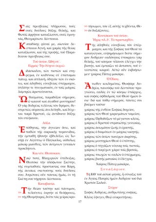 17 
αῖς πρεσβείαις πλήρωσον, τούς 
σούς δούλους δόξης θεϊκῆς, καί 
Φωτός ἀρρήτου καταξίωσον, σούς ὑμνη­τάς, 
Θεοχαρίτωτε Δέσποινα. 
αταδίκης ρῦσαί με, αἰωνίου Δε­σποινα 
Ἁγνή, καί χαρᾶς τῆς θείας 
καταξίωσον, καί τῆς τρυφῆς, τοῦ Παρα­δείσου 
πρεσβείαις σου. 
Τοῦ ὁσίου. Ὠδή στ´. 
Εἱρμός· Τήν δέησιν ἐκχεῶ. 
ιδάσκαλον, τῶν πιστῶν καί στη­ριγμα, 
ἐν κινδύνοις σέ ἐπίσταμαι 
πάτερ, καί ἀπλανῆ, ὁδηγόν τῶν ἐν σκό­τει, 
καί ἀληθοῦς εὐσεβείας ὑπέρμαχον, 
ὁπλίτην τε πνευματικόν, ἐν ταῖς μάχαις 
λαμπρῶς ἀριστεύσαντα. 
θαύματος, παραδόξου σήμερον, 
ὤ καινοῦ καί ἀγαθοῦ μυστηρίου! 
Ὁ γάρ Ἀνδρέας τελέσας τόν δρόμον, θε­οπρεπῶς 
οὐρανοῖς ἀνελύληθε, καί δέχε­ται 
παρά Χριστοῦ, εἰς ἀντίδοσιν δόξης 
τόν στέφανον. 
Δόξα. 
πόθησας, τήν ἁγνείαν ὅσιε, καί 
παθῶν τῆς σαρκικῆς τυραννίδος, 
τήν ἐμπαθῆ ἡδονήν ἐβδελύξω, ὡς Ἰω­σήφ 
ἐν Αἰγύπτῳ ὁ Πάγκαλος, οὐδόλως 
μάκαρ μιανθείς, τῶν ἀσέμνων γυναίων 
προκλήσεσι. 
Και νῦν. Θεοτοκίον. 
αῷ ποτέ, Βλαχερνῶν ὑπέδειξας, 
Θεοτόκε τήν ὁλόφωτον Σκέπην, 
τῆς συμπαθοῦς προστασίας σου Κόρη, 
τῆς ἀενάως σκεπούσης τούς δούλους 
σου. Ἀτρώτους οὖν πάντας ἡμᾶς, ἐν τῇ 
Σκέπῃ σου τήρησον Δέσποινα. 
Καταβασία. 
ήν θείαν ταύτην καί πάντιμον, 
τελοῦντες ἑορτήν οἰ θεόφρονες, 
>> τῆς Θεομήτορος, δεῦτε τάς χεῖρας κρο­>> 
τήσωμεν, τόν ἐξ αὐτῆς τεχθέντα, Θε­>> 
όν δοξάζοντες. 
Κοντάκιον τοῦ ὁσίου. 
Ἦχος πλ. δ´. Τό προσταχθέν. 
ῆς ἀληθοῦς εὐσεβείας τόν ὑπέρ­μαχον, 
καί τῆς Σοφίας τοῦ Θεοῦ τό 
καταγώγιον, εὐφημήσωμεν δεῦτε σήμε­ρον 
Ἀνδρέαν· σαλότητος ὑποκρίσει γάρ 
θεϊκῆς, τοῦ κόσμου πλάνον ἐλέγχει τήν 
βιοτήν, καί ἐμπαίζει τό ἄστατον, τοῦ ἐ­νεστῶτος 
καιροῦ. Αὐτῷ οὖν ἐκβοήσω­μεν· 
χαίροις Πάτερ μακάριε. 
Ὁ Οἶκος. 
νωθεν κεκλημένος, Θεοφόρε Ἀν­δρέα, 
πανσόφῳ τοῦ Δεσπότου προ­γνώσει, 
σαλός ἐν τῷ κόσμῳ ὑπάρχεις, 
καί σοφός ὀφθαλμοῖς τοῦ Θεοῦ ἡμῶν ὅ­σιε· 
διό καί πόθῳ σήμερον, πάντες σοι 
βοῶμεν ταῦτα· 
χαίροις τῆς ἐνθέου Σοφίας δοχεῖον, 
χαίροις τῶν Θεοῦ χαρισμάτων ταμεῖον, 
χαίροις Ὀρθοδόξων τό μέγιστον κλέος, 
χαίροις ὁ Χριστοῦ στρατιώτης γενναίος, 
χαίροις ἀσωμάτου ζωῆς ὁ ἐραστής, 
χαίροις ὁ δαιμόνων ἐν μάχαις νικητής, 
χαίροις τῶν ὁσίων πατέρων ἀκρότης, 
χαίροις μυστηρίων Θεοῦ ὁ ἐπόπτης, 
χαίροις ὁ πηγάζων νέκταρ τοῖς πιστοῖς, 
χαίροις ὁ παρέχων χάριν τοῖς βροτοῖς, 
χαίροις πτωχῶν τε σαλῶν ὁ ὑπέρμαχος, 
χαίροις βιοτῆς ματαίας ὁ ἔλεγχος, 
Χαίροις Πάτερ μακάριε, 
Σ υ ν α ξ ά ρ ι ο ν. 
Τῇ ΚΘ´ τοῦ αὐτοῦ μηνός, ἡ σύναξις τοῦ 
ἐν Ἁγίοις Πατρός ἡμῶν Ἀνδρέου τοῦ διά 
Χριστόν Σαλοῦ. 
Στίχοι· 
Σοφός Ἀνδρέας, ἀνθρωπίνης σοφίας, 
Κλέος ἔφυγεν, Θεῷ εὐαρεστήσας. 
Σ 
Κ 
Δ 
Ὤ 
Ἐ 
Ν 
>>Τ 
Τ 
Ἄ 
 