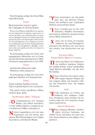 20 
Τῇ αὐτῇ ἡμέρᾳ, μνήμη τῆς Ἁγίας Μάρ­τυρος 
Μελιτηνῆς. 
Στίχοι· 
Μελιτινή ἵστατο γυμνή ἐν κρίσει, 
Ὠς ἐν θριάμβῳ, δι’ ἀγάπην Κυρίου. 
Αὕτη ἡ ἁγία Μάρτυς, διαβληθεῖσα ὡς χριστια­νή, 
καί παραστᾶσα τῷ ἄρχοντι, πρῶτον μέν τύ­πτεται 
τάς ὄψεις, καί γυμνοῦται ἅπαν τό σῶμα· 
καί ὡς θρίαμβος ἵσταται ἐπί πολλάς ὥρας ἀνα­κρινομένη 
μέσον τοῦ δικαστηρίου· ἀλλά καί οὕ­τως 
ἦν μυκτηρίζουσα τόν τε ἄρχοντα, και πάν­τα 
τά σεβάσματα αὐτοῦ. Εἶτα πολλαῖς βασάνοις 
ἐκδοθεῖσα, καί διατηρηθεῖσα ἀβλαβής, τελευ­ταῖον 
ξίφει κατετρώθη, καί οὕτω τό πνεῦμα τῷ 
Κυρίῳ παρέθετο. 
Τῇ αὐτῇ ἡμέρᾳ, μνήμη τοῦ ἁγίου νέου 
ἱερομάρτυρος Ἀθανασίου τοῦ έκ Σπάρ­της 
τῆς Ἀτταλείας καταγομένου, ἐν Μου­ντανίοις 
δέ μαρτυρήσαντος ἐν ἔτει 1635. 
Στίχοι· 
Διά θανάτου ἀθανασίαν λάβε, 
Ἀθανάσιε, κῦδος ἱερωμένων. 
Τῇ αὐτῇ ἡμέρᾳ, μνήμη τοῦ νέου ὁσιο­μάρτυρος 
Τιμοθέου τοῦ Ἐσφιγμενίτου. 
Στίχοι· 
Τομήν κεφαλῆς Τιμόθεος ὑπέστη, 
Τιμῶν κεφαλήν Χριστόν, ὅν περ ἠγάπα. 
Ταῖς αὐτῶν ἁγίαις πρεσβείαις, ὁ Θεός, 
ἐλέησον ἡμᾶς. Ἀμήν. 
Τῆς Θεοτόκου. Ὠδή ζ´. Ὁ Εἱρμός· 
ὑπερυψούμενος, τῶν πατέρων 
Κύριος, τήν φλόγα κατέσβεσε, 
>> τούς παῖδας ἐδρόσισε, συμφώνως με­>> 
λωδοῦντας· Ὁ Θεός εὐλογητός εἶ. 
εῦσον παρακλήσεσι, νῦν τῶν προ­στρεχόντων 
σοι, καί ταύτας προ­σάγαγε 
Θεῷ Πανοικτίρμονι· καί πλήρου 
τάς αἰτήσεις, πολυΰμνητε Μαρία. 
πνον ἀποτίναξον, τόν τῆς ραθυ­μίας 
μου, καί φώτισον δέομαι, 
Σεμνή τάς αἰσθήσεις μου· ἐγρήγορσιν 
διδοῦσα, καί μετάνοιαν ἀξίαν. 
λεων γενέσθαι μοι, σύ τόν εὐδι­άλλακτον, 
Παρθένε δυσώπησον, 
καί σῶσαί με ψάλλοντα, ψυχῇ συντετρι­μένῃ· 
ὁ Θεός εὐλογητός εἶ. 
ρόνῳ σου τό ἔλεος, οὐ συμπερι­γράφεται, 
ἀεί γάρ Πανάχραντε, 
οἰκτείρεις τούς δούλους σου· καί νέμεις 
τοῖς αἰτοῦσι, τήν ἀνέκλειπτόν σου χά­ριν. 
Τοῦ ὁσίου. Ὠδή ζ´. 
Εἱρμός· Παῖδες Ἑβραίων ἐν καμίνῳ. 
ᾶσαν τήν δόξαν τῶν ἀνθρώπων, 
ὡς ἀντίθεον ἐμίσησας Ἀνδρέα, 
καί τρυφῆς θεϊκῆς, τυχεῖν κατηξιώθης, 
παρά Χριστοῦ τρισόλβιε, καί τῆς ἄνω­θεν 
Σοφίας. 
έμεις πλουσίως τοῖς τιμῶσι, οὐρα­νόθεν 
χάριν σήμερον Ἀνδρέα, τήν 
σήν μνήμην ὠδαῖς, καί ἄσμασιν ἐνθέ­οις, 
καί ἐκζητοῦσιν ὅσιε, τάς θερμάς 
σου ἱκεσίας. 
Δόξα. 
στης ἀκλόνητος ὡς στύλος, καί 
ἀνδρείως τῶν ἀσάρκων ἐπιθέ­σεις, 
ἀπεκρούσω σοφέ, δυνάμει τοῦ Δε­σπότου, 
κἀμέ οὖν νῦν ἐνίσχυσον, πειρα­σμοῖς 
περιπεσόντα. 
Καί νῦν. Θεοτοκίον. 
ψος ὑπάρχεις Θεοτόκε, δυσθεώ­ρητον 
ἀγγέλων διανοίαις, καί 
ὑψόθεν Ἁγνή, σκεπάζεις τόν λαόν σου, 
ἀπό πάσης κακώσεως, καί ἐχθρῶν ἐξ ὠ­μοτάτων. 
>>Ὁ 
Ν 
Ὕ 
Ἵ 
Χ 
Π 
Ν 
Ἔ 
Ὕ 
 