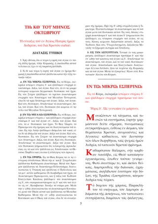 5 
Τῌ ΚΘ´ ΤΟΥ ΜΗΝΟΣ 
ΟΚΤΩΒΡΙΟΥ 
Ἡ σύναξις τοῦ ἐν Ἁγίοις Πατρός ἡμῶν 
Ἀνδρέου, τοῦ διά Χριστόν σαλοῦ. 
ΔΙΑΤΑΞΙΣ ΤΥΠΙΚΗ 
1. Χρή εἰδέναι, ὅτι εἰ τύχοι ἡ ἑορτή τοῦ ἁγίου ἐν πά­σῃ 
ἄλλῃ ἡμέρᾳ, πλήν Κυριακῆς, ἡ ἀκολουθία αὐτοῦ 
τελεῖται ὡς ἔχει ἐν τῇ παρούσῃ φυλλάδι. 
2. Εἰ δέ καί τύχοι ἡ ἑορτή τοῦ ἁγίου ἐν ἡμέρᾳ Κυ­ριακῇ 
ἡ ἀκολουθία αὐτοῦ ψάλλεται κατά τήν ἑξῆς τυ­πικήν 
τάξιν: 
α. ΕΝ Τῼ ΜΙΚΡῼ ΕΣΠΕΡΙΝῼ. Εἰς τό Κύριε, ἐκέ­κραξα 
ἱστῶμεν στίχους δ´ καί ψάλλομεν στιχηρά ἀ­ναστάσιμα. 
Δόξα, τοῦ ἁγίου. Καί νῦν, τό ἐν τῷ μικρῷ 
ἑσπερινῷ κείμενον δογματικόν θεοτοκίον τοῦ ἤχου. 
Εἰς τόν Στίχον ψάλλομεν τό πρῶτον ἀναστάσιμον 
στιχηρόν τῶν Ἀποστίχων τοῦ Μεγάλου Ἑσπερινοῦ, 
εἶτα δέ τά τρία Ἀπόστιχα τοῦ ἁγίου. Δόξα, τοῦ ἁγίου. 
Καί νῦν, θεοτοκίον. Ἀπολυτίκια· τό ἀναστάσιμον. Δό­ξα, 
τοῦ ἁγίου. Καί νῦν, θεοτοκίον (τά κείμενα ἐν τῷ 
τέλει τοῦ Μεγάλου Ἐσπερινοῦ). 
β. ΕΝ Τῼ ΜΕΓΑΛῼ ΕΣΠΕΡΙΝῼ. Εἰς τό Κύριε, ἐκέ­κραξα 
ἱστῶμεν στίχους ι´ καί ψάλλομεν στιχηρά ἀνα­στάσιμα 
δ´ καί τοῦ ἁγίου στ´. Δόξα, τοῦ ἁγίου. Καί 
νῦν, τό α´ θεοτοκίον τοῦ ἤχου. Τό Φῶς Ἱλαρόν, τό 
Προκείμενον τῆς ἡμέρας καί τά Ἀναγνώσματα τοῦ ἁ­γίου. 
Εἰς τήν Λιτήν ψάλλομεν ἰδιόμελον τοῦ ναοῦ, εἶ­τα 
δέ τά ἰδιόμελα τοῦ ἁγίου. Δόξα τοῦ ἁγίου. Καί νῦν, 
θεοτοκίον. Εἰς τόν Στίχον· τά ἀναστάσιμα στιχηρά 
τῶν Ἀποστίχων. Δόξα, τοῦ ἁγίου. Καί νῦν, θεοτοκίον. 
Ἀπολυτίκια· τό ἀναστάσιμον. Δόξα τοῦ ἁγίου. Καί 
νῦν θεοτοκίον (σημειωτέον ὅτι τελουμένης ἀρτοκλα­σίας 
εἰς τό καί νῦν ψάλλεται ὠς Ἀπολυτικίον τό Θε­οτόκε 
Παρθένε καί γίνεται ἡ εὐλόγησις τῶν ἄρτων). 
γ. ΕΝ Τῼ ΟΡΘΡῼ. Εἰς τό Θεός Κύριος τά ἐν τῷ ἑ­σπερινῷ 
ἀπολυτίκια. Μετά τήν α´ καί β´ Στιχολογίαν 
ψάλλονται Καθίσματα ἀναστάσιμα. Μετά τόν Ἅμω­μον 
ψάλλονται τά Ἀναστάσιμα Εὐλογητάρια. Ἀναγι­νώσκεται 
ἡ Ὑπακοή καί ψάλλεται ὁ Πολυέλεος καί 
τά μετ᾿ αὐτόν καθίσματα. Οἰ Ἀναβαθμοί τοῦ ἤχου, τό 
Ἀναστάσιμον Προκείμενον, καί ἡ τάξις τοῦ Ἑωθινοῦ 
Εὐαγγελίου. Κανόνας ψάλλομεν· τόν ἀναστάσιμον 
εἰς δ´, τόν σταυροαναστάσιμον εἰς δ´ καί τόν τοῦ ἁγί­ου 
εἰς στ´. Καταβασίαι· Ἀνοίξω τό στόμα μου. Μετά 
τήν γ´ ὠδήν ἀναγινώσκεται τό ἀναστάσιμον Κοντάκι­ον 
μετά τοῦ Οἴκου αὐτοῦ καί ψάλλονται τά Μεσώδια 
Καθίσματα. Μετά τήν στ´ ὠδήν ἀναγινώσκεται τό 
Κοντάκιον καί ὁ Οἶκος τοῦ ἁγίου, εἶτα δέ τό συναξά­ριον 
τῆς ἡμέρας. Πρό τῆς θ´ ὠδής στιχολογεῖται ἡ Τι­μιωτέρα. 
Ἐξαποστειλάρια· τό ἀναστάσιμον και τό τοῦ 
ἁγίου μετά τοῦ θεοτοκίου αὐτοῦ. Εἰς τούς Αἴνους· στι­χηρά 
ἀναστάσιμα δ´ καί τοῦ ἁγίου δ´ (σημειωτέον ὅτι 
ψάλλομεν, ὡς τέταρτον στιχηρόν τοῦ ἁγίου, τό εἰς 
τούς Αἴνους κείμενον Δοξαστικόν αὐτοῦ). Δόξα, τό 
Ἑωθινόν. Καί νῦν, Ὑπερευλογημένη. Δοξολογία Με­γάλη· 
τό Σήμερον σωτηρία καί Ἀπόλυσις. 
δ. ΕΙΣ ΤΗΝ ΛΕΙΤΟΥΡΓΙΑΝ. Τυπικά· ἐν τοῖς μακα­ρισμοῖς 
ψάλλομεν ἀναστάσιμα τροπάρια δ´ καί τήν 
στ´ ὠδήν τοῦ κανόνος τοῦ ἁγίου εἰς δ´. Ἁπολυτίκια· τό 
ἀναστάσιμον, τοῦ ἁγίου, καί τό τοῦ ναοῦ. Κοντάκιον· 
τοῦ ἁγίου. Ἀποστολικόν καί Εὐαγγελικόν Ἀνάγνω­σμα 
λέγεται διπλοῦν, ἤτοι τά τυχόντα τῆς Κυριακῆς 
καί τά τοῦ ἁγίου. Μετά τό ἐξαιρέτως· Ἅξιον ἐστί. Κοι­νωνικόν· 
Αἰνεῖτε τόν Κύριον. 
_______________________ 
ΕΝ Τῼ ΜΙΚΡῼ ΕΣΠΕΡΙΝῼ 
Εἰς τό Κύριε, ἐκέκραξα ἱστῶμεν στίχους δ´ 
καί ψάλλομεν στιχηρά προσόμοια τοῦ ὁσί­ου. 
Ἦχος δ´. Ὡς γενναῖον ἐν μάρτυσι. 
οναζόντων τά τάγματα, καί πι­στῶν 
τά συστήματα, ἑορτήν χαρ­μόσυνον 
δεῦτε σήμερον, πνευματικῶς 
Μ 
συγκροτήσωμεν, ἐνθέοις ἐν ἄσμασι, τόν 
θεράποντα Χριστοῦ, ἀνυμνοῦντες καί 
λέγοντες· καθικέτευε, τόν Δεσπότην 
τῶν ὅλων δωρηθῆναι, ταῖς ψυχαῖς ἡμῶν 
Ἀνδρέα, τό ταπεινόν Χριστοῦ φρόνημα. 
αθαρότατον θάλαμον, σήν καρδί­αν 
πανόλβιε, εἰς Θεοῦ κατοίκησιν 
Κ 
ἐργασάμενος, ἔσωθεν τούτου γενόμε­νος, 
Φωτί ἀνεσπέρῳ τε, καί ἀκτίσι θεϊ­καῖς, 
λαμπρυνθείς τήν διάνοιαν, ἐχρη­μάτισας, 
ἀκηλίδωτον ἔσοπτρον τήν δό­ξαν, 
τῆς Τριάδος ἐξαστράπτον, κόσμου 
Ἀνδρέα τοῖς πέρασι. 
ό δοχεῖον τῆς χάριτος, Παρακλή­του 
τό σκήνωμα, τόν λαμπρόν ἀ­δάμαντα 
τῆς ἀσκήσεως, τόν ταπεινώσει 
Τ 
συντρίψαντα, δαιμόνων τάς φάλαγγας, 
 