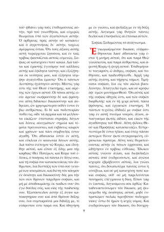 9 
τοῦ· φθάνει γάρ τούς ἐπιθυμοῦντας αὐ­τήν, 
πρό τοῦ γνωσθῆναι, καί εὐχερῶς 
θεωρεῖται ὑπό τῶν ἀγαπώντων αὐτήν. 
Ὁ ὀρθρίσας πρός αὐτήν οὐ κοπιάσει· 
καί ὁ ἀγρυπνήσας δι᾿ αὐτήν, ταχέως 
ἀμέριμνος ἔσται. Ὅτι τούς ἀξίους αὐτῆς 
αὐτή περιέρχεται ζητοῦσα, καί ἐν ταῖς 
τρίβοις φαντάζεται αὐτοῖς εὐμενῶς. Σο­φίας 
οὐ κατισχύσει ποτέ κακία. Διά ταῦ­τα 
καί ἐραστής ἐγενόμην τοῦ κάλλους 
αὐτῆς καί ἐφίλησα ταύτην, καί ἐξεζήτη­σα 
ἐκ νεότητος μου, καί ἐζήτησα νύμ­φην 
ἀγαγέσθαι ἐμαυτῷ· Ὅτι ὁ πάντων 
Δεσπότης ἠγάπησεν αὐτήν. Μύστις γάρ 
ἐστι τῆς τοῦ Θεοῦ ἐπιστήμης, καί αἱρέ­της 
τῶν ἔργων αὐτοῦ. Οἱ πόνοι αὐτῆς εἰ­σίν 
ἀρεταί· σωφροσύνην δέ καί φρόνη­σιν 
αὕτη διδάσκει· δικαιοσύνην καί ἀν­δρείαν, 
ὧν χρησιμώτερον οὐδέν ἐστιν ἐν 
βίῳ ἀνθρώποις. Εἰ δέ καί πολυπειρίαν 
ποθεῖ τις, οἶδε τά ἀρχαῖα καί τά μέλλον­τα 
εἰκάζειν· ἐπίσταται στροφάς λόγων 
καί λύσεις αἰνιγμάτων· σημεῖα καί τέ­ρατα 
προγινώσκει, καί ἐκβάσεις καιρῶν 
καί χρόνων· καί πᾶσι σύμβουλός ἐστιν 
ἀγαθή. Ὅτι ἀθανασία ἐστίν ἐν αὐτῇ, 
καί εὔκλεια ἐν κοινωνίᾳ λόγων αὐτῆς. 
Διά τοῦτο ἐνέτυχον τῷ Κυρίῳ, καί ἐδεή­θην 
αὐτοῦ, καί εἶπον ἐξ ὅλης μου τῆς 
καρδίας· Θεέ Πατέρων, καί Κύριε τοῦ ἐ­λέους, 
ὁ ποιήσας τά πάντα ἐν λόγῳ σου, 
καί τῇ σοφίᾳ σου κατασκευάσας τόν ἄν­θρωπον, 
ἵνα δεσπόζῃ τῶν ὑπό σοῦ γενο­μένων 
κτισμάτων, καί διέπῃ τόν κόσμον 
ἐν ὁσιότητι καί δικαιοσύνη· δός μοι τήν 
τῶν σῶν θρόνων πάρεδρον σοφίαν, καί 
μή μέ ἀποδοκιμάσῃς ἐκ παίδων σου· ὅτι 
ἐγώ δοῦλος σός, καί υἱός τῆς παιδίσκης 
σου. Ἐξαπόστειλον αὐτήν ἐξ ἁγίου κα­τοικητηρίου 
σου καί ἀπό θρόνου δόξης 
σου, ἵνα συμπαροῦσά μοι διδάξῃ με, τί 
εὐάρεστον ἐστι παρά σοί. Καί ὁδηγήσῃ 
με ἐν γνώσει, καί φυλάξῃ με ἐν τῇ δόξῃ 
αὐτῆς. Λογισμοί γάρ θνητῶν πάντες 
δειλοί καί ἐπισφαλεῖς αἱ ἐπίνοια αὐτῶν. 
Σοφίας Σολομῶντος τό ἀνάγνωσμα. 
γκωμιαζομένου δικαίου, εὐφραν­θήσονται 
λαοί· ἀθανασία γάρ ἐ­στιν 
ἡ μνήμη αὐτοῦ, ὅτι καί παρά Θεῷ 
γινώσκεται, καί παρά ἀνθρώποις, καί ἀ­ρεστή 
Κυρίῳ ἡ ψυχή αὐτοῦ. Ἐπιθυμήσα­τε 
τοιγαροῦν, ὦ ἄνδρες, σοφίαν, καί πο­θήσατε, 
καί παιδευθήσεσθε. Ἀρχή γάρ 
αὐτῆς ἀγάπη, καί τήρησις νόμων. Τιμή­σατα 
σοφίαν, ἵνα εἰς τόν αἰῶνα βασι­λεύσητε. 
Ἀπαγγελῶ ὑμῖν, καί οὐ κρύψω 
ἀφ᾿ ὑμῶν μυστήρια Θεοῦ. Ὅτι αὐτός καί 
τῆς σοφίας ὁδηγός ἐστι, καί τῶν σοφῶν 
διορθωτής· καί ἐν τῇ χειρί αὐτοῦ, πᾶσα 
φρόνησις, καί ἐργασιῶν ἐπιστήμη. Ἡ 
πάντων τεχνῖτις ἐδίδαξέ με σοφία· ἔστι 
γάρ ἐν αὐτῇ πνεῦμα νοερόν, ἅγιον, ἀ­παύγασμα 
φωτός ἀϊδίου, καί εἰκών τῆς 
ἀγαθότητος τοῦ Θεοῦ. Αὕτη φίλους Θε­οῦ 
καί Προφήτας κατασκευάζει. Εὐπρε­πεστέρα 
δέ ἐστιν ἡλίου, καί ὑπέρ πᾶσαν 
ἀστέρων θέσιν· φωτί συγκρινομένη, εὑ­ρίσκεται 
προτέρα. Αὕτη τούς θεραπεύ­σαντας 
αὐτήν ἐκ πόνων ἐρρύσατο, καί 
ὡδήγησεν ἐν τρίβοις εὐθείαις. Ἔδωκεν 
αὐτοῖς γνῶσιν ἁγίαν, καί διεφύλαξεν 
αὐτούς ἀπό ἐνεδρευόντων, καί ἀγώνα 
ἰσχυρόν ἐβράβευσεν αὐτοῖς, ἵνα γνῶσι 
πάντες, ὅτι δυνατωτέρα παντός ἐστιν ἡ 
εὐσέβεια, καί οὐ μή κατισχύσῃ ποτέ κα­κία 
σοφίας, οὐδ᾿ οὐ μή παρελεύσεται 
πονηρούς ἐλέγχουσα ἡ δίκη. Εἶπον γάρ 
ἐν ἑαυτοῖς, λογισάμενοι οὐκ ὀρθῶς· Κα­ταδυναστεύσωμεν 
τόν δίκαιον, μή φει­σώμεθα 
τῆς ὁσιότητος αὐτοῦ, μηδέ ἐν­τραπῶμεν 
πολιάς πρεσβύτου πολυχρο­νίους· 
ἔστω δέ ἡμῶν ἡ ἰσχύς νόμος. Καί 
ἐνεδρεύσωμεν τόν δίκαιον, ὅτι δύσχρη­Ἐ 
 
