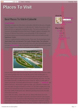 Places To Visit 
Wednesday, 23 July 2014 
Best Places To Visit In Eskisehir 
Joseph Arellano 
Eskisehir is amongst one of the oldest communities (3500 BC) in this area of Anatolia. 
By the Phrygians It was initiated in 1st millennium BC. Mainly Porsuk River with its 
banks has been an appropriate foundation location. The town is of attention with 
museums; Archaeological Museum that houses Phrygian sculptures and objects; the 
Museum of Ottoman House that is a very well example of 19th century local 
architecture and possess the local ethnographical matters were best places to visit. 
Significant Tombs 
There are 3 significant tombs nearby Eskisehir. These were The Kumbet Baba Tomb, 
Sheik Edibali Tomb, and Alemsah’s The Cupola. Phrygian Valley, The Unfinished 
Monument, The Falcon Fortress and Gerdek Rock were other historical locations and 
even best places to visit to trip. In Eskisehir a person will regularly see items created 
of meerschaum stone while this is the location where it initiates. 
Places To Visit In Eskisehir 
A person will see best works of meerschaum stone at a Meerschaum Museum; which 
is an extremely bright white stone and typically used to create smoking pipes. A 
Seyitgazi and Rug Museums that is one among best places to visit have numerous 
samples of diverse types of kilims and even hand-knit stockings and socks. The chief 
local skill in Eskisehir is actually Meerschaum, known as "aktas" or "white gold" or 
"patal" by the locals. Functioning with meerschaum is actually a handicraft and 
distinct to this area. Meerschaum might have white, gray, yellowish or reddish and 
even mat colors. Its degree of hardness is amid 2-2.5, and which is lightly porous and 
adhesive. It is removed from 20-60-130 meters deepness of the terrain as small and 
big rounds. Mainly Small rounds were collected by plowing deep tunnels and wells 
connected to such wells. 
Some wells were watery, certain wells were dry. Watery wells Stones are much 
superior. Meerschaum with highest superiority is located in Eskisehir and recognize 
as best places to visit. The land that while dehydrating it retains the remains of gases 
and moisture in the body creates Meerschaum an appropriate material for creating 
tobacco pipes even a good filling matter for porous, isolation or filter in industry. It 
turns out to be an indispensable substance in commerce for years. It is consumed in 
creating cigarette-holder, decorative goods and tobacco pipe and in vehicle paint 
trade. It is augmented to porcelain paste, powder, insecticides and stain eliminating 
Cameron Lance 
Follow 0 
View my complete 
profile 
About Me 
Blog Archive 
▼ 2014 (2) 
► August (1) 
▼ July (1) 
Best Places To Visit In 
Eskisehir 
3 More Next Blog» Create Blog Sign In 
Generated with www.html-to-pdf.net Page 1 / 3 
 