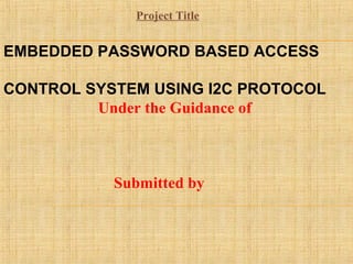 EMBEDDED PASSWORD BASED ACCESS
CONTROL SYSTEM USING I2C PROTOCOL
Under the Guidance of
Submitted by
Project Title
 