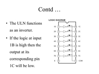 Contd …
• The ULN functions
as an inverter.
• If the logic at input
1B is high then the
output at its
corresponding pin
1C will be low.
 